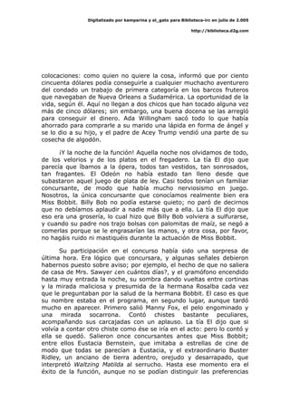 Digitalizado por kamparina y el_gato para Biblioteca-irc en julio de 2.005
http://biblioteca.d2g.com
colocaciones: como quien no quiere la cosa, informó que por ciento
cincuenta dólares podía conseguirle a cualquier muchacho aventurero
del condado un trabajo de primera categoría en los barcos fruteros
que navegaban de Nueva Orleans a Sudamérica. La oportunidad de la
vida, según él. Aquí no llegan a dos chicos que han tocado alguna vez
más de cinco dólares; sin embargo, una buena docena se las arregló
para conseguir el dinero. Ada Willingham sacó todo lo que había
ahorrado para comprarle a su marido una lápida en forma de ángel y
se lo dio a su hijo, y el padre de Acey Trump vendió una parte de su
cosecha de algodón.
¡Y la noche de la función! Aquella noche nos olvidamos de todo,
de los velorios y de los platos en el fregadero. La tía El dijo que
parecía que íbamos a la ópera, todos tan vestidos, tan sonrosados,
tan fragantes. El Odeón no había estado tan lleno desde que
subastaron aquel juego de plata de ley. Casi todos tenían un familiar
concursante, de modo que había mucho nerviosismo en juego.
Nosotros, la única concursante que conocíamos realmente bien era
Miss Bobbit. Billy Bob no podía estarse quieto; no paró de decirnos
que no debíamos aplaudir a nadie más que a ella. La tía El dijo que
eso era una grosería, lo cual hizo que Billy Bob volviera a sulfurarse,
y cuando su padre nos trajo bolsas con palomitas de maíz, se negó a
comerlas porque se le engrasarían las manos, y otra cosa, por favor,
no hagáis ruido ni mastiquéis durante la actuación de Miss Bobbit.
Su participación en el concurso había sido una sorpresa de
última hora. Era lógico que concursara, y algunas señales debieron
habernos puesto sobre aviso; por ejemplo, el hecho de que no saliera
de casa de Mrs. Sawyer ¿en cuántos días?, y el gramófono encendido
hasta muy entrada la noche, su sombra dando vueltas entre cortinas
y la mirada maliciosa y presumida de la hermana Rosalba cada vez
que le preguntaban por la salud de la hermana Bobbit. El caso es que
su nombre estaba en el programa, en segundo lugar, aunque tardó
mucho en aparecer. Primero salió Manny Fox, el pelo engominado y
una mirada socarrona. Contó chistes bastante peculiares,
acompañando sus carcajadas con un aplauso. La tía El dijo que si
volvía a contar otro chiste como ése se iría en el acto: pero lo contó y
ella se quedó. Salieron once concursantes antes que Miss Bobbit;
entre ellos Eustacia Bernstein, que imitaba a estrellas de cine de
modo que todas se parecían a Eustacia, y el extraordinario Buster
Ridley, un anciano de tierra adentro, orejudo y desarrapado, que
interpretó Waltzing Matilda al serrucho. Hasta ese momento era el
éxito de la función, aunque no se podían distinguir las preferencias
 