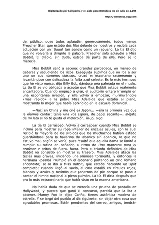 Digitalizado por kamparina y el_gato para Biblioteca-irc en julio de 2.005
http://biblioteca.d2g.com
del público, pues todos aplaudían generosamente, todos menos
Preacher Star, que estaba dos filas delante de nosotros y recibía cada
actuación con un ¡Buuu! tan sonoro como un rebuzno. La tía El dijo
que no volvería a dirigirle la palabra. Preacher sólo aplaudió a Miss
Bobbit. El diablo, sin duda, estaba de parte de ella. Pero se lo
merecía.
Miss Bobbit salió a escena: grandes parpadeos, un meneo de
caderas y sacudiendo los rizos. Enseguida supimos que no iba a ser
uno de sus números clásicos. Cruzó el escenario taconeando y
levantándose con delicadeza la falda azul celeste. Es lo más hermoso
que he visto nunca, dijo Billy Bob, dándose una palmada en el muslo.
La tía El se vio obligada a aceptar que Miss Bobbit estaba realmente
encantadora. Cuando empezó a girar, el auditorio entero irrumpió en
una espontánea ovación, y ella volvió a empezar, murmurándole
«más rápido» a la pobre Miss Adelaida que estaba al piano,
mostrando lo mejor que había aprendido en la escuela dominical.
—Nací en China y me crié en Japón... —era la primera vez que
la oíamos cantar; tenía una voz áspera, de papel secante—, aléjate
de mi lata si no te gusta el melocotón, ¡o-jo, o-jo!
La tía El carraspeó. Volvió a carraspear cuando Miss Bobbit se
inclinó para mostrar su ropa interior de encajes azules, con lo cual
recibió la mayoría de los silbidos que los muchachos habían estado
guardándose para la bailarina del abanico sin abanico, lo que no
estuvo mal, según se vería, pues resultó que aquella dama se limitó a
cumplir su rutina en bañador, al ritmo de Una manzana para el
profesor y gritos de fuera, fuera. Pero el triunfo definitivo de Miss
Bobbit no consistió en mostrar su trasero. Miss Adelaida atacó las
teclas más graves, iniciando una ominosa tormenta, y entonces la
hermana Rosalba irrumpió en el escenario portando un cirio romano
encendido; se lo dio a Miss Bobbit, que estaba haciendo un split
completo; cuando llegó al suelo, el cirio estalló en círculos rojos,
blancos y azules y tuvimos que ponernos de pie porque se puso a
cantar el himno nacional a pleno pulmón. La tía El diría después que
era lo más extraordinario que había visto en la escena americana.
No había duda de que se merecía una prueba de pantalla en
Hollywood, y puesto que ganó el concurso, parecía que la iba a
obtener. Manny Fox le dijo: Cariño, tienes auténtica madera de
estrella. Y se largó del pueblo al día siguiente, sin dejar otra cosa que
agradables promesas. Estén pendientes del correo, amigos, tendrán
 