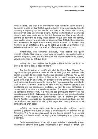 Digitalizado por kamparina y el_gato para Biblioteca-irc en julio de 2.005
http://biblioteca.d2g.com
noticias mías. Eso dijo a los muchachos que le habían dado dinero y
lo mismo le dijo a Miss Bobbit. Aquí se hacen tres repartos diarios, de
modo que aquel grupo se reunía cada vez en la oficina de correos;
gente jovial cada vez menos alegre. ¡Cómo les temblaban las manos
cuando caía una carta en su buzón! Pasaron los días y un silencio
terrible se apoderó de ellos; todos sabían lo que pensaban los demás,
pero nadie se atrevía a decirlo, ni siquiera Miss Bobbit. Sin embargo,
Mrs. Patterson, la esposa del cartero, no se anduvo con rodeos: ese
hombre es un estafador, dijo, ya lo sabía yo desde un principio, y si
volvéis a asomar la cara por aquí un día más me pego un tiro.
Finalmente, dos semanas después, Miss Bobbit fue quien
rompió el hielo. Sus ojos se veían más vacíos de lo que nadie hubiera
podido imaginar, pero un día, después del último reparto de correo,
volvió a mostrar su antiguo brío:
—Muy bien, muchachos, ha llegado la hora del linchamiento —
dijo, y se llevó a casa a toda la tropa.
Ésa fue la primera reunión del club La Horca Para Manny Fox,
organización que perdura hasta el día de hoy (con un carácter más
social) a pesar de que hace mucho que cogieron a Manny Fox y, por
así decir, le colgaron. A Miss Bobbit se le reconoció ampliamente el
papel que jugó en el asunto. En el lapso de una semana escribió más
de trescientas descripciones de Manny Fox, que envió a los sheriffs de
todo el Sur; también causó gran sensación escribiendo cartas a los
periódicos de las principales ciudades. A raíz de esta campaña, a
cuatro de los muchachos estafados se les ofreció un buen empleo en
la compañía United Fruit, y a fines de esa primavera Manny Fox fue
arrestado en Uphigh, Arkansas, donde seguía con sus acostumbrados
embustes. Miss Bobbit fue condecorada con el premio por «Una
Buena Acción» otorgado por la asociación femenina Los Rayos del Sol
de América. Por alguna razón, quiso dejar en claro que esto no la
emocionaba gran cosa:
—Estoy en desacuerdo con la organización —dijo—; tanto
bombo y platillo me huele un poco a chamusquina y además no es
femenino. Y, a fin de cuentas, ¿qué es una buena acción? No os dejéis
engañar; una buena acción es algo que se hace porque se quiere algo
a cambio.
Sería reconfortante poder decir que estaba equivocada y que
finalmente obtuvo una justa recompensa por afecto y amor. Sin
 