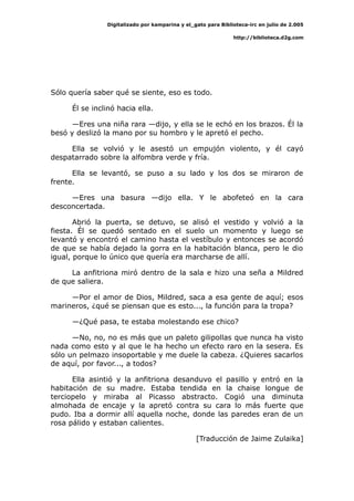 Digitalizado por kamparina y el_gato para Biblioteca-irc en julio de 2.005
http://biblioteca.d2g.com
Sólo quería saber qué se siente, eso es todo.
Él se inclinó hacia ella.
—Eres una niña rara —dijo, y ella se le echó en los brazos. Él la
besó y deslizó la mano por su hombro y le apretó el pecho.
Ella se volvió y le asestó un empujón violento, y él cayó
despatarrado sobre la alfombra verde y fría.
Ella se levantó, se puso a su lado y los dos se miraron de
frente.
—Eres una basura —dijo ella. Y le abofeteó en la cara
desconcertada.
Abrió la puerta, se detuvo, se alisó el vestido y volvió a la
fiesta. Él se quedó sentado en el suelo un momento y luego se
levantó y encontró el camino hasta el vestíbulo y entonces se acordó
de que se había dejado la gorra en la habitación blanca, pero le dio
igual, porque lo único que quería era marcharse de allí.
La anfitriona miró dentro de la sala e hizo una seña a Mildred
de que saliera.
—Por el amor de Dios, Mildred, saca a esa gente de aquí; esos
marineros, ¿qué se piensan que es esto..., la función para la tropa?
—¿Qué pasa, te estaba molestando ese chico?
—No, no, no es más que un paleto gilipollas que nunca ha visto
nada como esto y al que le ha hecho un efecto raro en la sesera. Es
sólo un pelmazo insoportable y me duele la cabeza. ¿Quieres sacarlos
de aquí, por favor..., a todos?
Ella asintió y la anfitriona desanduvo el pasillo y entró en la
habitación de su madre. Estaba tendida en la chaise longue de
terciopelo y miraba al Picasso abstracto. Cogió una diminuta
almohada de encaje y la apretó contra su cara lo más fuerte que
pudo. Iba a dormir allí aquella noche, donde las paredes eran de un
rosa pálido y estaban calientes.
[Traducción de Jaime Zulaika]
 