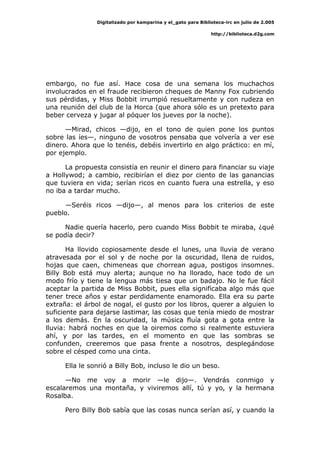 Digitalizado por kamparina y el_gato para Biblioteca-irc en julio de 2.005
http://biblioteca.d2g.com
embargo, no fue así. Hace cosa de una semana los muchachos
involucrados en el fraude recibieron cheques de Manny Fox cubriendo
sus pérdidas, y Miss Bobbit irrumpió resueltamente y con rudeza en
una reunión del club de la Horca (que ahora sólo es un pretexto para
beber cerveza y jugar al póquer los jueves por la noche).
—Mirad, chicos —dijo, en el tono de quien pone los puntos
sobre las íes—, ninguno de vosotros pensaba que volvería a ver ese
dinero. Ahora que lo tenéis, debéis invertirlo en algo práctico: en mí,
por ejemplo.
La propuesta consistía en reunir el dinero para financiar su viaje
a Hollywod; a cambio, recibirían el diez por ciento de las ganancias
que tuviera en vida; serían ricos en cuanto fuera una estrella, y eso
no iba a tardar mucho.
—Seréis ricos —dijo—, al menos para los criterios de este
pueblo.
Nadie quería hacerlo, pero cuando Miss Bobbit te miraba, ¿qué
se podía decir?
Ha llovido copiosamente desde el lunes, una lluvia de verano
atravesada por el sol y de noche por la oscuridad, llena de ruidos,
hojas que caen, chimeneas que chorrean agua, postigos insomnes.
Billy Bob está muy alerta; aunque no ha llorado, hace todo de un
modo frío y tiene la lengua más tiesa que un badajo. No le fue fácil
aceptar la partida de Miss Bobbit, pues ella significaba algo más que
tener trece años y estar perdidamente enamorado. Ella era su parte
extraña: el árbol de nogal, el gusto por los libros, querer a alguien lo
suficiente para dejarse lastimar, las cosas que tenía miedo de mostrar
a los demás. En la oscuridad, la música fluía gota a gota entre la
lluvia: habrá noches en que la oiremos como si realmente estuviera
ahí, y por las tardes, en el momento en que las sombras se
confunden, creeremos que pasa frente a nosotros, desplegándose
sobre el césped como una cinta.
Ella le sonrió a Billy Bob, incluso le dio un beso.
—No me voy a morir —le dijo—. Vendrás conmigo y
escalaremos una montaña, y viviremos allí, tú y yo, y la hermana
Rosalba.
Pero Billy Bob sabía que las cosas nunca serían así, y cuando la
 