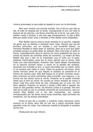 Digitalizado por kamparina y el_gato para Biblioteca-irc en julio de 2.005
http://biblioteca.d2g.com
música atravesaba la oscuridad se tapaba la cara con la almohada.
Pero ayer mostró una sonrisa extraña. Era el día en que ella se
iba. El cielo se despejó por la tarde, impregnando el aire con toda la
dulzura de las glicinas. Las flores amarillas de la tía El, sus Lady Ann,
habían vuelto a florecer y ella hizo algo extraordinario: le dijo a Billy
Bob que podía cortar unas y dárselas a Miss Bobbit como despedida.
Miss Bobbit estuvo toda la tarde sentada en el porche, rodeada
de gente que se detenía a desearle buen viaje. Parecía que iba de
primera comunión, con un vestido y una sombrilla blanca. La
hermana Rosalba le había dado un pañuelo, pero se lo tuvo que pedir
prestado porque no podía dejar de sollozar. Otra niña trajo un pollo al
horno, supuestamente para el camino (el único problema fue que se
olvidó de sacarle las entrañas antes de cocinarlo). La madre de Miss
Bobbit dijo que a ella no le importaba, que el pollo era el pollo,
palabras memorables, pues fue la única opinión que le oímos. Sólo
hubo una nota discordante. Preacher Star había estado merodeando
en la esquina durante horas; a veces en la parada del autobús,
lanzando una moneda al aire, a veces escondido tras un árbol, como
si no quisiera que nadie lo viera. Todos se pusieron nerviosos. Unos
veinte minutos antes de que llegara el autobús se presentó en el
pórtico de nuestra casa. Billy Bob seguía en el jardín cortando rosas;
para entonces ya tenía suficientes para encender una hoguera, y su
aroma era tan denso como el viento. Preacher se le quedó mirando
hasta que el otro se volvió. En cuanto se vieron empezó de nuevo a
llover; caía fina como brisa de mar, coloreada por un arco iris. Sin
decir palabra, Preacher se acercó y ayudó a Billy Bob a separar las
rosas en dos grandes ramos: las llevaron juntos a la parada. Del otro
lado de la calle se oía un zumbido constante de conversación, pero en
cuanto Miss Bobbit vio a los dos muchachos, sus rostros
enmascarados por las flores como lunas amarillas, bajó corriendo los
escalones, con los brazos extendidos.
Vimos lo que iba a suceder, y nuestras voces resonaron como
truenos en la lluvia, pero ella no nos oía y siguió corriendo hacia
aquellas lunas de rosas. Fue entonces cuando la atropelló el autobús
de las seis.
[Traducción de Juan Villoro]
 