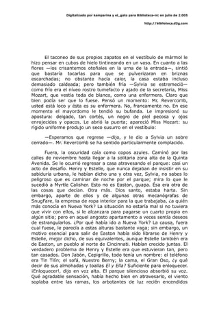 Digitalizado por kamparina y el_gato para Biblioteca-irc en julio de 2.005
http://biblioteca.d2g.com
El taconeo de sus propios zapatos en el vestíbulo de mármol le
hizo pensar en cubos de hielo tintineando en un vaso. En cuanto a las
flores —los crisantemos otoñales en la urna de la entrada—, sintió
que bastaría tocarlas para que se pulverizaran en briznas
escarchadas; no obstante hacía calor, la casa estaba incluso
demasiado caldeada; pero también fría —Sylvia se estremeció—
como frío era el níveo rostro tumefacto y ajado de la secretaria, Miss
Mozart, que vestía toda de blanco, como una enfermera. Claro que
bien podía ser que lo fuese. Pensó un momento: Mr. Revercomb,
usted está loco y ésta es su enfermera. No, francamente no. En ese
momento el mayordomo le tendió su bufanda. Le impresionó su
apostura: delgado, tan cortés, un negro de piel pecosa y ojos
enrojecidos y opacos. Le abrió la puerta; apareció Miss Mozart: su
rígido uniforme produjo un seco susurro en el vestíbulo:
—Esperamos que regrese —dijo, y le dio a Sylvia un sobre
cerrado—. Mr. Revercomb se ha sentido particularmente complacido.
Fuera, la oscuridad caía como copos azules. Caminó por las
calles de noviembre hasta llegar a la solitaria zona alta de la Quinta
Avenida. Se le ocurrió regresar a casa atravesando el parque: casi un
acto de desafío. Henry y Estelle, que nunca dejaban de insistir en su
sabiduría urbana, le habían dicho una y otra vez, Sylvia, no sabes lo
peligroso que es caminar de noche por el parque; mira lo que le
sucedió a Myrtle Calisher. Esto no es Easton, guapa. Ésa era otra de
las cosas que decían. Otra más. Dios santo, estaba harta. Sin
embargo, aparte de ellos y de algunas otras mecanógrafas de
SnugFare, la empresa de ropa interior para la que trabajaba, ¿a quién
más conocía en Nueva York? La situación no estaría mal si no tuviera
que vivir con ellos, si le alcanzara para pagarse un cuarto propio en
algún sitio; pero en aquel angosto apartamento a veces sentía deseos
de estrangularlos. ¿Por qué había ido a Nueva York? La causa, fuera
cual fuese, le parecía a estas alturas bastante vaga; sin embargo, un
motivo esencial para salir de Easton había sido librarse de Henry y
Estelle, mejor dicho, de sus equivalentes, aunque Estelle también era
de Easton, un pueblo al norte de Cincinnati. Habían crecido juntas. El
verdadero problema de Henry y Estelle era que estuvieran tan, pero
tan casados. Don Jabón, Cepigrillo, todo tenía un nombre: el teléfono
era Tin Tilín; el sofá, Nuestro Berny; la cama, el Gran Oso, ¿y qué
decir de sus almohadas y toallas El y Ella? Suficiente para enloquecer.
¡Enloquecer!, dijo en voz alta. El parque silencioso absorbió su voz.
Qué agradable sensación, había hecho bien en atravesarlo, el viento
soplaba entre las ramas, los arbotantes de luz recién encendidos
 