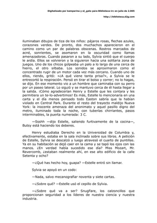 Digitalizado por kamparina y el_gato para Biblioteca-irc en julio de 2.005
http://biblioteca.d2g.com
iluminaban dibujos de tiza de los niños: pájaros rosas, flechas azules,
corazones verdes. De pronto, dos muchachos aparecieron en el
camino como un par de palabras obscenas. Rostros marcados de
acné, sonrientes, se asomaron en la oscuridad como llamas
amenazadoras. Cuando pasaron a su lado, Sylvia sintió que el cuerpo
le ardía. Ellos se volvieron y la siguieron hacia una solitaria zona de
juegos. Uno de los chicos golpeaba un palo a lo largo de una cerca de
hierro, el otro silbaba. Los sonidos se aproximaron como el
concentrado rugir de un motor cada vez más cercano. Cuando uno de
ellos, riendo, gritó: «¿A qué viene tanta prisa?», a Sylvia se le
entrecortó la respiración. Pensó en tirar el bolso y correr; no lo hagas,
se dijo. En ese momento vio a un hombre que caminaba con su perro
por un paseo lateral. Lo siguió y se mantuvo cerca de él hasta llegar a
la salida. ¡Cómo agradecerían Henry y Estelle que les contara y les
permitiera un te-lo-advertimos! Es más, Estelle lo mencionaría en una
carta y el día menos pensado todo Easton sabría que la habían
violado en Central Park. Durante el resto del trayecto maldijo Nueva
York: la inocente amenaza del anonimato y aquel pasillo digno del
metro, iluminado toda la noche, con tuberías chirriantes, pasos
interminables, la puerta numerada: 3 C.
—Ssshh —dijo Estelle, saliendo furtivamente de la cocina—,
Butsy está haciendo los deberes.
Henry estudiaba Derecho en la Universidad de Columbia y,
efectivamente, estaba en la sala inclinado sobre sus libros. A petición
de Estelle, Sylvia se descalzó y luego atravesó el cuarto de puntillas.
Ya en su habitación se dejó caer en la cama y se tapó los ojos con las
manos. ¿En verdad había sucedido ese día? Miss Mozart, Mr.
Revercomb, ¿estaban realmente ahí, en ese alto edificio de la calle
Setenta y ocho?
—¿Qué has hecho hoy, guapa? —Estelle entró sin llamar.
Sylvia se apoyó en un codo:
—Nada, salvo mecanografiar noventa y siete cartas.
—¿Sobre qué? —Estelle usó el cepillo de Sylvia.
—¿Sobre qué va a ser? SnugFare, los calzoncillos que
proporcionan seguridad a los líderes de nuestra ciencia y nuestra
industria.
 