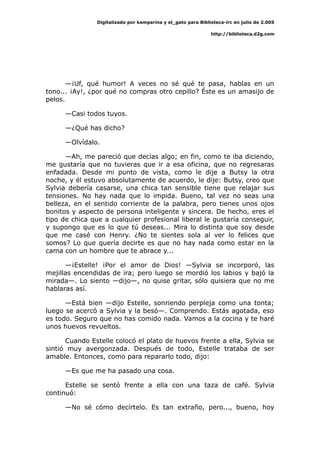 Digitalizado por kamparina y el_gato para Biblioteca-irc en julio de 2.005
http://biblioteca.d2g.com
—¡Uf, qué humor! A veces no sé qué te pasa, hablas en un
tono... ¡Ay!, ¿por qué no compras otro cepillo? Éste es un amasijo de
pelos.
—Casi todos tuyos.
—¿Qué has dicho?
—Olvídalo.
—Ah, me pareció que decías algo; en fin, como te iba diciendo,
me gustaría que no tuvieras que ir a esa oficina, que no regresaras
enfadada. Desde mi punto de vista, como le dije a Butsy la otra
noche, y él estuvo absolutamente de acuerdo, le dije: Butsy, creo que
Sylvia debería casarse, una chica tan sensible tiene que relajar sus
tensiones. No hay nada que lo impida. Bueno, tal vez no seas una
belleza, en el sentido corriente de la palabra, pero tienes unos ojos
bonitos y aspecto de persona inteligente y sincera. De hecho, eres el
tipo de chica que a cualquier profesional liberal le gustaría conseguir,
y supongo que es lo que tú deseas... Mira lo distinta que soy desde
que me casé con Henry. ¿No te sientes sola al ver lo felices que
somos? Lo que quería decirte es que no hay nada como estar en la
cama con un hombre que te abrace y...
—¡Estelle! ¡Por el amor de Dios! —Sylvia se incorporó, las
mejillas encendidas de ira; pero luego se mordió los labios y bajó la
mirada—. Lo siento —dijo—, no quise gritar, sólo quisiera que no me
hablaras así.
—Está bien —dijo Estelle, sonriendo perpleja como una tonta;
luego se acercó a Sylvia y la besó—. Comprendo. Estás agotada, eso
es todo. Seguro que no has comido nada. Vamos a la cocina y te haré
unos huevos revueltos.
Cuando Estelle colocó el plato de huevos frente a ella, Sylvia se
sintió muy avergonzada. Después de todo, Estelle trataba de ser
amable. Entonces, como para repararlo todo, dijo:
—Es que me ha pasado una cosa.
Estelle se sentó frente a ella con una taza de café. Sylvia
continuó:
—No sé cómo decírtelo. Es tan extraño, pero..., bueno, hoy
 
