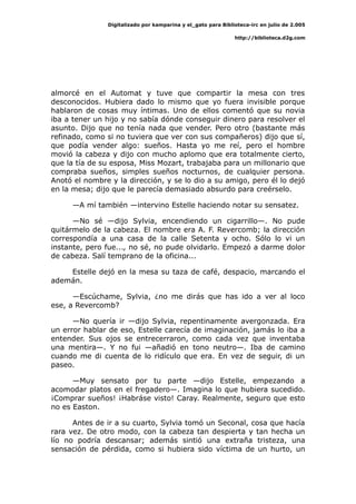 Digitalizado por kamparina y el_gato para Biblioteca-irc en julio de 2.005
http://biblioteca.d2g.com
almorcé en el Automat y tuve que compartir la mesa con tres
desconocidos. Hubiera dado lo mismo que yo fuera invisible porque
hablaron de cosas muy íntimas. Uno de ellos comentó que su novia
iba a tener un hijo y no sabía dónde conseguir dinero para resolver el
asunto. Dijo que no tenía nada que vender. Pero otro (bastante más
refinado, como si no tuviera que ver con sus compañeros) dijo que sí,
que podía vender algo: sueños. Hasta yo me reí, pero el hombre
movió la cabeza y dijo con mucho aplomo que era totalmente cierto,
que la tía de su esposa, Miss Mozart, trabajaba para un millonario que
compraba sueños, simples sueños nocturnos, de cualquier persona.
Anotó el nombre y la dirección, y se lo dio a su amigo, pero él lo dejó
en la mesa; dijo que le parecía demasiado absurdo para creérselo.
—A mí también —intervino Estelle haciendo notar su sensatez.
—No sé —dijo Sylvia, encendiendo un cigarrillo—. No pude
quitármelo de la cabeza. El nombre era A. F. Revercomb; la dirección
correspondía a una casa de la calle Setenta y ocho. Sólo lo vi un
instante, pero fue..., no sé, no pude olvidarlo. Empezó a darme dolor
de cabeza. Salí temprano de la oficina...
Estelle dejó en la mesa su taza de café, despacio, marcando el
ademán.
—Escúchame, Sylvia, ¿no me dirás que has ido a ver al loco
ese, a Revercomb?
—No quería ir —dijo Sylvia, repentinamente avergonzada. Era
un error hablar de eso, Estelle carecía de imaginación, jamás lo iba a
entender. Sus ojos se entrecerraron, como cada vez que inventaba
una mentira—. Y no fui —añadió en tono neutro—. Iba de camino
cuando me di cuenta de lo ridículo que era. En vez de seguir, di un
paseo.
—Muy sensato por tu parte —dijo Estelle, empezando a
acomodar platos en el fregadero—. Imagina lo que hubiera sucedido.
¡Comprar sueños! ¡Habráse visto! Caray. Realmente, seguro que esto
no es Easton.
Antes de ir a su cuarto, Sylvia tomó un Seconal, cosa que hacía
rara vez. De otro modo, con la cabeza tan despierta y tan hecha un
lío no podría descansar; además sintió una extraña tristeza, una
sensación de pérdida, como si hubiera sido víctima de un hurto, un
 