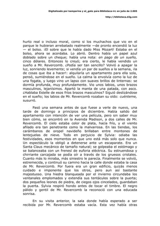 Digitalizado por kamparina y el_gato para Biblioteca-irc en julio de 2.005
http://biblioteca.d2g.com
hurto real o incluso moral, como si los muchachos que vio en el
parque le hubieran arrebatado realmente —de pronto encendió la luz
— el bolso. ¡El sobre que le había dado Miss Mozart! Estaba en el
bolso, ahora se acordaba. Lo abrió. Dentro había un papel azul
doblado sobre un cheque; había una nota: en pago de un sueño,
cinco dólares. Entonces lo creyó; era cierto, le había vendido un
sueño a Mr. Revercomb. ¿Podía ser tan sencillo? Volvió a apagar la
luz, sonriendo levemente; si vendía un par de sueños a la semana, ¡la
de cosas que iba a hacer!: alquilaría un apartamento para ella sola,
pensó, sumiéndose en el sueño. La calma la envolvía como la luz de
una fogata, y luego vino un lapso con suaves brillos de linternas: se
dormía profunda, muy profundamente. Vio unos labios, unos brazos
masculinos, lejanísimos. Apartó la manta de una patada, con asco.
¿Hablaba Estelle de esos fríos brazos masculinos? Siguió deslizándose
en el sueño; los labios de Mr. Revercomb rozaban su oído: cuénteme,
susurró.
Pasó una semana antes de que fuese a verle de nuevo, una
tarde de domingo a principios de diciembre. Había salido del
apartamento con intención de ver una película, pero sin saber muy
bien cómo, se encontró en la Avenida Madison, a dos calles de Mr.
Revercomb. El cielo estaba color de plata, hacía frío, y el viento
afilado era tan penetrante como la malvarrosa. En las tiendas, los
carámbanos de oropel navideño brillaban entre montones de
lentejuelas de nieve. Todo en perjuicio de Sylvia: odiaba las
festividades, esos momentos en que uno está más solo que nunca.
Un espectáculo la obligó a detenerse ante un escaparate. Era un
Santa Claus mecánico de tamaño natural; se golpeaba el estómago y
se balanceaba con un frenesí de euforia eléctrica. Su estruendosa y
chirriante carcajada se podía oír a través de los gruesos cristales.
Cuanto más lo miraba, más siniestro le parecía. Finalmente se volvió,
estremecida, y continuó su camino hacia la calle donde estaba la casa
de Mr. Revercomb. Por fuera era un gran edificio, quizás menos
cuidado e imponente que los otros, pero aun así bastante
majestuoso. Una hiedra blanqueada por el invierno circundaba los
ventanales emplomados y extendía sus tentáculos sobre la puerta;
dos pequeños leones de piedra, de ciegos ojos cincelados, guardaban
la puerta. Sylvia respiró hondo antes de tocar el timbre. El negro
pálido y gentil de Mr. Revercomb la reconoció con una educada
sonrisa.
En su visita anterior, la sala donde había esperado a ser
recibida por Mr. Revercomb estaba vacía. Esta vez había otras
 