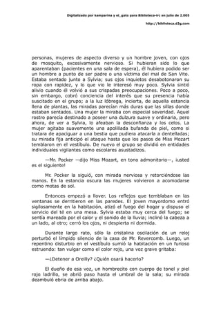 Digitalizado por kamparina y el_gato para Biblioteca-irc en julio de 2.005
http://biblioteca.d2g.com
personas, mujeres de aspecto diverso y un hombre joven, con ojos
de mosquito, excesivamente nervioso. Si hubieran sido lo que
aparentaban (pacientes en una sala de espera), él hubiera podido ser
un hombre a punto de ser padre o una víctima del mal de San Vito.
Estaba sentado junto a Sylvia; sus ojos inquietos desabotonaron su
ropa con rapidez, y lo que vio le interesó muy poco. Sylvia sintió
alivio cuando él volvió a sus crispadas preocupaciones. Poco a poco,
sin embargo, cobró conciencia del interés que su presencia había
suscitado en el grupo; a la luz lóbrega, incierta, de aquella estancia
llena de plantas, las miradas parecían más duras que las sillas donde
estaban sentados. Una mujer la miraba con especial severidad. Aquel
rostro parecía destinado a poseer una dulzura suave y ordinaria, pero
ahora, de ver a Sylvia, lo afeaban la desconfianza y los celos. La
mujer agitaba suavemente una apolillada bufanda de piel, como si
tratara de apaciguar a una bestia que pudiera atacarla a dentelladas;
su mirada fija anticipó el ataque hasta que los pasos de Miss Mozart
temblaron en el vestíbulo. De nuevo el grupo se dividió en entidades
individuales vigilantes como escolares asustadizos.
—Mr. Pocker —dijo Miss Mozart, en tono admonitorio—, ¡usted
es el siguiente!
Mr. Pocker la siguió, con mirada nerviosa y retorciéndose las
manos. En la estancia oscura las mujeres volvieron a acomodarse
como motas de sol.
Entonces empezó a llover. Los reflejos que temblaban en las
ventanas se derritieron en las paredes. El joven mayordomo entró
sigilosamente en la habitación, atizó el fuego del hogar y dispuso el
servicio del té en una mesa. Sylvia estaba muy cerca del fuego; se
sentía mareada por el calor y el sonido de la lluvia; inclinó la cabeza a
un lado, al otro; cerró los ojos, ni despierta ni dormida.
Durante largo rato, sólo la cristalina oscilación de un reloj
perturbó el límpido silencio de la casa de Mr. Revercomb. Luego, un
repentino disturbio en el vestíbulo sumió la habitación en un furioso
estruendo: tan vulgar como el color rojo, una voz grave gritaba:
—¿Detener a Oreilly? ¿Quién osará hacerlo?
El dueño de esa voz, un hombrecito con cuerpo de tonel y piel
rojo ladrillo, se abrió paso hasta el umbral de la sala; su mirada
deambuló ebria de arriba abajo.
 