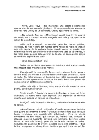 Digitalizado por kamparina y el_gato para Biblioteca-irc en julio de 2.005
http://biblioteca.d2g.com
—Vaya, vaya, vaya —dijo marcando una escala descendente
con su voz, áspera como la ginebra—, ¿todas estas damas van antes
que yo? Pero Oreilly es un caballero. Oreilly aguardará su turno.
—No lo hará. Aquí no. —Miss Mozart corrió tras él y lo agarró
del cuello de la camisa. Oreilly enrojecía aún más y los ojos se le
salían de las órbitas.
—Me está ahorcando —masculló, pero las manos pálidas,
verdosas, de Miss Mozart, tan fuertes como raíces de roble, le tiraban
aún más fuerte de la corbata hasta hacerle cruzar la puerta, que
finalmente resonó con un efecto demoledor: una taza de té tintineó, y
las hojas secas de una dalia cayeron de lo alto. La dama de las pieles
se llevó una aspirina a la boca.
—¡Qué desagradable!—dijo.
Todos menos Sylvia sonrieron con admirada delicadeza cuando
Miss Mozart pasó frotándose las manos.
Cuando salió de casa de Mr. Revercomb, caía una lluvia densa y
oscura. Echó una mirada a la calle desierta en busca de un taxi. Nada
ni nadie. Sí, había alguien, el borracho que había ocasionado aquel
revuelo. Estaba apoyado en un coche haciendo botar una pelota de
goma como un solitario niño callejero.
—Mira —le dijo a Sylvia—, mira, me acabo de encontrar esta
pelota, ¿trae buena suerte?
Sylvia sonrió. El hombre le pareció inofensivo, a pesar del feroz
altercado; su rostro tenía algo especial, una expresión de tristeza
risueña que sugería un payaso sin maquillaje.
La siguió hacia la Avenida Madison, haciendo malabarismos con
la pelota.
—A qué hice el ridículo —dijo él—. Cuando me porto así lo único
que quiero es sentarme a llorar. —Después de tanto rato bajo la lluvia
había recobrado una considerable sobriedad—. Pero no debió
tironearme de ese modo; qué salvaje es, maldita sea. Conozco a
algunas mujeres bastante salvajes (mi hermana Berenice podía
herrar al toro más bravo), pero ella es la más salvaje de todas.
Recuerda las palabras de Oreilly: acabará en la silla eléctrica. —Sus
labios produjeron un chasquido—. No tiene por qué tratarme así. De
 