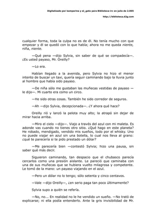 Digitalizado por kamparina y el_gato para Biblioteca-irc en julio de 2.005
http://biblioteca.d2g.com
cualquier forma, toda la culpa no es de él. No tenía mucho con que
empezar y él se quedó con lo que había; ahora no me queda niente,
niña, niente.
—Qué pena —dijo Sylvia, sin saber de qué se compadecía—.
¿Es usted payaso, Mr. Oreilly?
—Lo era.
Habían llegado a la avenida, pero Sylvia no hizo el menor
intento de buscar un taxi, quería seguir caminando bajo la lluvia junto
al hombre que había sido payaso.
—De niña sólo me gustaban las muñecas vestidas de payaso —
le dijo—. Mi cuarto era como un circo.
—He sido otras cosas. También he sido corredor de seguros.
—Ah —dijo Sylvia, decepcionada—. ¿Y ahora qué hace?
Oreilly rió y lanzó la pelota muy alto; la atrapó sin dejar de
mirar hacia arriba.
—Miro el cielo —dijo—. Viajo a través del azul con mi maleta. Es
adonde vas cuando no tienes otro sitio. ¿Qué hago en este planeta?
He robado, mendigado, vendido mis sueños, todo por el whisky. Uno
no puede viajar en azul sin una botella, lo cual nos lleva al grano:
¿qué te parecería si te pido prestado un dólar?
—Me parecería bien —contestó Sylvia; hizo una pausa, sin
saber qué más decir.
Siguieron caminando, tan despacio que el chubasco parecía
cercarlos como una presión aislante. Le pareció que caminaba con
una de sus muñecas que se hubiera vuelto milagrosa y competente.
Le tomó de la mano: un payaso viajando en el azul.
—Pero un dólar no lo tengo; sólo setenta y cinco centavos.
—Vale —dijo Oreilly—, ¿en serio paga tan poco últimamente?
Sylvia supo a quién se refería.
—No, no... En realidad no le he vendido un sueño. —No trató de
explicarse; ni ella podía entenderlo. Ante la gris invisibilidad de Mr.
 
