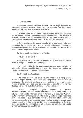 Digitalizado por kamparina y el_gato para Biblioteca-irc en julio de 2.005
http://biblioteca.d2g.com
—Sí, lo recuerdo.
—Entonces llámalo profesor Miseria. —Y se alejó, botando su
pelota—. Profesor Miseria. —Su voz se convirtió en una mera
luciérnaga de sonido—. Pro-fe-sor Mi-se-ria...
Costaba trabajo ver a Estelle recortada contra esa ventana llena
de un sol tan hiriente como el crujir del cristal azotado por el viento.
Además, Estelle la estaba sermoneando. Su voz nasal sonaba como si
su garganta fuera un depósito de oxidadas navajas de afeitar.
—Me gustaría que te vieras —decía, ¿o acaso había dicho eso
tiempo atrás?; era lo de menos—. No sé qué te ha pasado. A que no
pesas ni cuarenta kilos. Se te ven todos los huesos y las venas. ¡Y el
pelo! Pareces un perro de lanas.
Sylvia se pasó una mano por la frente.
—¿Qué hora es, Estelle?
—Las cuatro —dijo, interrumpiéndole el tiempo suficiente para
mirar el reloj—. ¿Y dónde está tu reloj?
—Lo vendí —dijo Sylvia, demasiado cansada para mentir. No
importaba. Había vendido tantas cosas, incluyendo su abrigo de
castor y el bolso de noche con malla dorada.
Estelle negó con la cabeza.
—Me rindo, querida; así de claro, me rindo. Era el reloj que tu
madre te regaló para tu graduación. Qué vergüenza —su boca hizo un
chasquido de sirvienta antigua—, qué lástima y qué vergüenza.
Jamás entenderé por qué nos dejaste. Eso es asunto tuyo, no hay
duda; pero ¿cómo pudiste dejarnos por esta..., esta...?
—Pocilga —completó Sylvia, usando la palabra
deliberadamente. Era un cuarto amueblado de la zona este, a la
altura de la Sesenta y tantos, entre la Tercera y la Segunda Avenida.
Suficientemente amplio para un sofá-cama y un buró viejo y astillado
como un espejo que semejaba un ojo con cataratas, tenía una
ventana que daba a un inmenso solar (en las tardes se escuchaban
voces agresivas y las correrías de niños desesperados); a lo lejos,
como un punto de admiración en el horizonte de edificios, se alzaba
la negra chimenea de una fábrica.
 