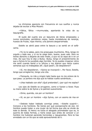 Digitalizado por kamparina y el_gato para Biblioteca-irc en julio de 2.005
http://biblioteca.d2g.com
La chimenea aparecía con frecuencia en sus sueños y nunca
dejaba de excitar a Miss Mozart:
—Fálica, fálica —murmuraba, apartando la vista de su
taquigrafía.
El suelo del cuarto era un basurero de libros empezados y
nunca concluidos, periódicos viejos, hasta mondaduras de naranja,
huesos de frutas, ropa interior, una polvera desparramada.
Estelle se abrió paso entre la basura y se sentó en el sofá-
cama.
—Tú no lo sabes, pero me preocupas muchísimo. Mira, tengo mi
orgullo y todo eso, y si no te caigo bien, bueno, pues vale. Pero no
tienes derecho a alejarte de este modo, a que no se sepa de ti en un
mes. Así que hoy le dije a Butsy: Butsy, tengo el presentimiento de
que a Sylvia le ha sucedido algo horrible. Ya te puedes imaginar cómo
me sentí cuando llamé a tu oficina y me dijeron que hacía cuatro
semanas que no trabajabas allí. ¿Qué pasó?, ¿te despidieron?
—Sí, me despidieron. —Sylvia se incorporó—. Por favor, Estelle,
tengo que arreglarme; tengo una cita.
—Tranquila, no irás a ningún lado hasta que no me entere de lo
que pasa. La portera me dijo que te habías vuelto sonámbula...
—¿Has hablado con ella? ¿Qué pretendes?, ¿por qué me espías?
Los ojos de Estelle se arrugaron, como si fueran a llorar. Puso
su mano sobre la de Sylvia y la palmeó suavemente.
—Dime, querida, ¿es por un hombre?
—Sí, es por un hombre —dijo Sylvia, con un asomo de risa en
la voz.
—Debiste haber hablado conmigo antes. —Estelle suspiró—.
Conozco a los hombres. No tienes por qué avergonzarte de eso. Un
hombre puede tratar a una mujer de tal forma que ella se olvide de
todo lo demás. Si Henry no fuera el abogado prometedor que es, lo
querría de todas formas, y haría cosas que antes de conocer a un
hombre me hubieran parecido horrendas y repugnantes. Pero te has
enredado con un tío que se está aprovechando de ti.
 