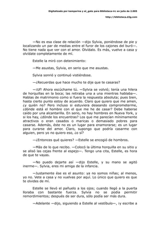 Digitalizado por kamparina y el_gato para Biblioteca-irc en julio de 2.005
http://biblioteca.d2g.com
—No es esa clase de relación —dijo Sylvia, poniéndose de pie y
localizando un par de medias entre el furor de los cajones del buró—.
No tiene nada que ver con el amor. Olvídalo. Es más, vuelve a casa y
olvídate completamente de mí.
Estelle la miró con detenimiento:
—Me asustas, Sylvia, en serio que me asustas.
Sylvia sonrió y continuó vistiéndose.
—¿Recuerdas que hace mucho te dije que te casaras?
—¡Uf! Ahora escúchame tú. —Sylvia se volvió; tenía una hilera
de horquillas en la boca; las retiraba una a una mientras hablaba—.
Hablas de matrimonio como si fuera la respuesta absoluta; pues bien,
hasta cierto punto estoy de acuerdo. Claro que quiero que me amen,
¿y quién no? Pero incluso si estuviera deseando comprometerme,
¿dónde está el hombre con el que me he de casar? Debe haberse
caído por una alcantarilla. En serio, no hay hombres en Nueva York, y
si los hay, ¿dónde los encuentras? Los que me parecían mínimamente
atractivos o eran casados o maricas o demasiado pobres para
casarse. Además, éste no es un lugar para enamorarse; es un lugar
para curarse del amor. Claro, supongo que podría casarme con
alguien, pero yo no quiero eso, ¿o sí?
—¿Entonces qué quieres? —Estelle se encogió de hombros.
—Más de lo que recibo. —Colocó la última horquilla en su sitio y
se alisó las cejas frente al espejo—. Tengo una cita, Estelle, es hora
de que te vayas.
—No puedo dejarte así —dijo Estelle, y su mano se agitó
inerme—. Sylvia, eres mi amiga de la infancia.
—Justamente ése es el asunto: ya no somos niñas; al menos,
yo no. Vete a casa y no vuelvas por aquí. Lo único que quiero es que
te olvides de mí.
Estelle se llevó el pañuelo a los ojos; cuando llegó a la puerta
lloraba con bastante fuerza. Sylvia no se podía permitir
remordimientos; después de ser dura, sólo podía ser más dura.
—Adelante —dijo, siguiendo a Estelle al vestíbulo—, ¡y escribe a
 