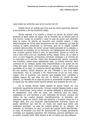 Digitalizado por kamparina y el_gato para Biblioteca-irc en julio de 2.005
http://biblioteca.d2g.com
casa todas las tonterías que se te ocurran de mí!
Estelle lanzó un aullido que hizo que los otros inquilinos salieran
a sus puertas y se fue escaleras abajo.
Sylvia regresó a su cuarto y chupó un terrón de azúcar para
quitarse el agrio sabor de boca; era el remedio de su abuela para el
mal humor. Luego se arrodilló y sacó la caja de puros que escondía
bajo la cama. Al abrirla se escuchó una versión casera y algo
descompuesta de Cómo odio levantarme por las mañanas. La caja de
música la había construido su hermano, que se la regaló cuando
cumplió catorce años. Al comer azúcar había pensado en su abuela, y
al escuchar la melodía, en su hermano; las habitaciones de la casa en
que vivieron giraron frente a ella, en penumbra; Sylvia se movía de
una a otra como una luz: escaleras arriba, abajo, fuera, de un lado a
otro, un aire fragante, primaveral, sombras violáceas y el chirrido de
un columpio en el porche. Todos han desaparecido, pensó, evocando
sus nombres, ahora estoy totalmente sola. La música terminó. Pero
continuó en su cabeza; podía oírla imponiéndose a los gritos de los
niños del solar vacío, interrumpiendo su lectura. Leía un diario que
guardaba en la caja, un cuaderno donde apuntaba lo más importante
de sus sueños; ahora disponía de una infinidad y era muy difícil
recordarlos. Hoy le contaría a Mr. Revercomb el de los tres niños
ciegos. Eso le gustaría. Los precios que pagaba eran variables y
estaba segura de que éste era por lo menos un sueño de diez
dólares. La melodía de la caja de puros la acompañó escaleras abajo,
la siguió por las calles hasta hacerla desear que acabara de una vez.
En la tienda donde había estado el Santa Claus vio una
exhibición igualmente enervante. Incluso cuando llegaba tarde a casa
de Mr. Revercomb, como ahora, se sentía obligada a detenerse ante
el escaparate. Una niña de yeso, con intensos ojos de vidrio,
pedaleaba en una bicicleta a una velocidad de locura; aunque los
radios de las ruedas giraban hipnóticamente, la bicicleta, por
supuesto, jamás se movía: todo ese esfuerzo y la pobre chica sin ir a
ningún lado. Era una situación lastimosamente humana; Sylvia se
podía identificar con ella de un modo tan cabal que sintió una
auténtica punzada. La caja de música giraba en su cabeza: ¡la
melodía, su hermano, la casa, un baile de cuando hacía bachillerato,
la casa, la melodía! ¿La oiría Mr. Revercomb? Su mirada penetrante
revelaba una apagada sospecha. Sin embargo, pareció satisfecho con
el sueño. Cuando salió, Miss Mozart le dio un sobre con diez dólares.
 