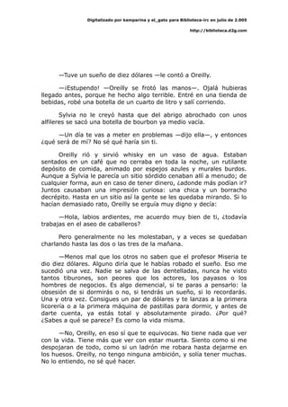 Digitalizado por kamparina y el_gato para Biblioteca-irc en julio de 2.005
http://biblioteca.d2g.com
—Tuve un sueño de diez dólares —le contó a Oreilly.
—¡Estupendo! —Oreilly se frotó las manos—. Ojalá hubieras
llegado antes, porque he hecho algo terrible. Entré en una tienda de
bebidas, robé una botella de un cuarto de litro y salí corriendo.
Sylvia no le creyó hasta que del abrigo abrochado con unos
alfileres se sacó una botella de bourbon ya medio vacía.
—Un día te vas a meter en problemas —dijo ella—, y entonces
¿qué será de mí? No sé qué haría sin ti.
Oreilly rió y sirvió whisky en un vaso de agua. Estaban
sentados en un café que no cerraba en toda la noche, un rutilante
depósito de comida, animado por espejos azules y murales burdos.
Aunque a Sylvia le parecía un sitio sórdido cenaban allí a menudo; de
cualquier forma, aun en caso de tener dinero, ¿adonde más podían ir?
Juntos causaban una impresión curiosa: una chica y un borracho
decrépito. Hasta en un sitio así la gente se les quedaba mirando. Si lo
hacían demasiado rato, Oreilly se erguía muy digno y decía:
—Hola, labios ardientes, me acuerdo muy bien de ti, ¿todavía
trabajas en el aseo de caballeros?
Pero generalmente no les molestaban, y a veces se quedaban
charlando hasta las dos o las tres de la mañana.
—Menos mal que los otros no saben que el profesor Miseria te
dio diez dólares. Alguno diría que le habías robado el sueño. Eso me
sucedió una vez. Nadie se salva de las dentelladas, nunca he visto
tantos tiburones, son peores que los actores, los payasos o los
hombres de negocios. Es algo demencial, si te paras a pensarlo: la
obsesión de si dormirás o no, si tendrás un sueño, si lo recordarás.
Una y otra vez. Consigues un par de dólares y te lanzas a la primera
licorería o a la primera máquina de pastillas para dormir, y antes de
darte cuenta, ya estás total y absolutamente pirado. ¿Por qué?
¿Sabes a qué se parece? Es como la vida misma.
—No, Oreilly, en eso sí que te equivocas. No tiene nada que ver
con la vida. Tiene más que ver con estar muerta. Siento como si me
despojaran de todo, como si un ladrón me robara hasta dejarme en
los huesos. Oreilly, no tengo ninguna ambición, y solía tener muchas.
No lo entiendo, no sé qué hacer.
 