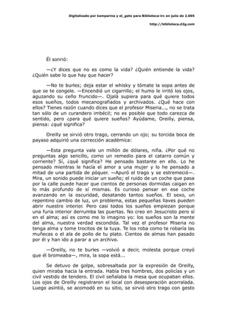 Digitalizado por kamparina y el_gato para Biblioteca-irc en julio de 2.005
http://biblioteca.d2g.com
Él sonrió:
—¿Y dices que no es como la vida? ¿Quién entiende la vida?
¿Quién sabe lo que hay que hacer?
—No te burles; deja estar el whisky y tómate la sopa antes de
que se te congele. —Encendió un cigarrillo; el humo le irritó los ojos,
aguzando su ceño fruncido—. Ojalá supiera para qué quiere todos
esos sueños, todos mecanografiados y archivados. ¿Qué hace con
ellos? Tienes razón cuando dices que el profesor Miseria..., no se trata
tan sólo de un curandero imbécil; no es posible que todo carezca de
sentido, pero ¿para qué quiere sueños? Ayúdame, Oreilly, piensa,
piensa: ¿qué significa?
Oreilly se sirvió otro trago, cerrando un ojo; su torcida boca de
payaso adquirió una corrección académica:
—Esta pregunta vale un millón de dólares, niña. ¿Por qué no
preguntas algo sencillo, como un remedio para el catarro común y
corriente? Sí, ¿qué significa? He pensado bastante en ello. Lo he
pensado mientras le hacía el amor a una mujer y lo he pensado a
mitad de una partida de póquer. —Apuró el trago y se estremeció—.
Mira, un sonido puede iniciar un sueño; el ruido de un coche que pasa
por la calle puede hacer que cientos de personas dormidas caigan en
lo más profundo de sí mismas. Es curioso pensar en ese coche
avanzando en la oscuridad, desatando tantos sueños. El sexo, un
repentino cambio de luz, un problema, estas pequeñas llaves pueden
abrir nuestro interior. Pero casi todos los sueños empiezan porque
una furia interior derrumba las puertas. No creo en Jesucristo pero sí
en el alma; así es como me lo imagino yo: los sueños son la mente
del alma, nuestra verdad escondida. Tal vez el profesor Miseria no
tenga alma y tome trocitos de la tuya. Te los roba como te robaría las
muñecas o el ala de pollo de tu plato. Cientos de almas han pasado
por él y han ido a parar a un archivo.
—Oreilly, no te burles —volvió a decir, molesta porque creyó
que él bromeaba—, mira, la sopa está...
Se detuvo de golpe, sobresaltada por la expresión de Oreilly,
quien miraba hacia la entrada. Había tres hombres, dos policías y un
civil vestido de tendero. El civil señalaba la mesa que ocupaban ellos.
Los ojos de Oreilly registraron el local con desesperación acorralada.
Luego asintió, se acomodó en su sitio, se sirvió otro trago con gesto
 