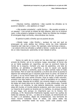 Digitalizado por kamparina y el_gato para Biblioteca-irc en julio de 2.005
http://biblioteca.d2g.com
ostentoso.
—Buenas noches, caballeros —dijo cuando los oficiales se le
pusieron delante—, ¿les apetece un trago?
—¡No pueden arrestarlo! —gritó Sylvia—. ¡No pueden arrestar a
un payaso! —Les arrojó su billete de diez dólares, pero no le hicieron
caso, y ella empezó a golpear la mesa. Todos los clientes los miraban.
El encargado llegó corriendo, retorciéndose las manos.
El policía le pidió a Oreilly que se pusiera de pie.
—Desde luego —dijo Oreilly—, aunque no veo por qué se
preocupan de unos delitos tan ínfimos como los míos habiendo
maestros del robo tan a mano. Por ejemplo, esta hermosa criatura...
—se colocó entre los oficiales y señaló a Sylvia— acaba de ser víctima
de un robo mayúsculo: pobrecilla, le han robado el alma.
Sylvia no salió de su cuarto en los dos días que siguieron al
arresto de Oreilly: sol en la ventana; luego, oscuridad. Al tercer día
ya se había quedado sin cigarrillos, así que se aventuró hasta la
tienda de la esquina. Compró una caja de pastelitos, una lata de
sardinas, un periódico y cigarrillos, y eso le causó una aguda
sensación de delicia y contento, pues no había comido nada en todo
ese tiempo. Pero el subir las escaleras y el alivio de cerrar la puerta la
dejaron tan exhausta que ni siquiera pudo hacer la cama. Se sentó en
el suelo y no se movió hasta que volvió a ser de día. Le pareció que
había estado ahí unos veinte minutos. Puso la radio a todo volumen,
arrastró una silla hasta la ventana y abrió el periódico en su regazo:
Lana lo niega, Repulsa de la URSS, Los mineros llegan a un acuerdo;
de todas las cosas ésta era la más triste: la vida continuaba. Cuando
uno deja a un amante, la vida debería detenerse; cuando uno se
aleja del mundo, el mundo debería acabarse, pero eso nunca sucede.
La mayoría de la gente se levanta por la mañana, no porque importe
lo que haga, sino porque no importaría que no lo hiciera. Sin
embargo, si Mr. Revercomb finalmente lograba reunir los sueños de
todas las cabezas, tal vez... La idea se le escapó, se entremezcló con
la radio y el periódico. Bajan las temperaturas. Una tormenta de
nieve recorre Colorado hacia el oeste, cae sobre todas las
poblaciones, amarillea todas las luces, cubre cada pisada, está
 
