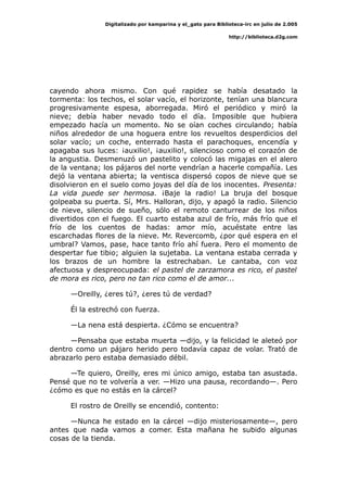 Digitalizado por kamparina y el_gato para Biblioteca-irc en julio de 2.005
http://biblioteca.d2g.com
cayendo ahora mismo. Con qué rapidez se había desatado la
tormenta: los techos, el solar vacío, el horizonte, tenían una blancura
progresivamente espesa, aborregada. Miró el periódico y miró la
nieve; debía haber nevado todo el día. Imposible que hubiera
empezado hacía un momento. No se oían coches circulando; había
niños alrededor de una hoguera entre los revueltos desperdicios del
solar vacío; un coche, enterrado hasta el parachoques, encendía y
apagaba sus luces: ¡auxilio!, ¡auxilio!, silencioso como el corazón de
la angustia. Desmenuzó un pastelito y colocó las migajas en el alero
de la ventana; los pájaros del norte vendrían a hacerle compañía. Les
dejó la ventana abierta; la ventisca dispersó copos de nieve que se
disolvieron en el suelo como joyas del día de los inocentes. Presenta:
La vida puede ser hermosa. ¡Baje la radio! La bruja del bosque
golpeaba su puerta. Sí, Mrs. Halloran, dijo, y apagó la radio. Silencio
de nieve, silencio de sueño, sólo el remoto canturrear de los niños
divertidos con el fuego. El cuarto estaba azul de frío, más frío que el
frío de los cuentos de hadas: amor mío, acuéstate entre las
escarchadas flores de la nieve. Mr. Revercomb, ¿por qué espera en el
umbral? Vamos, pase, hace tanto frío ahí fuera. Pero el momento de
despertar fue tibio; alguien la sujetaba. La ventana estaba cerrada y
los brazos de un hombre la estrechaban. Le cantaba, con voz
afectuosa y despreocupada: el pastel de zarzamora es rico, el pastel
de mora es rico, pero no tan rico como el de amor...
—Oreilly, ¿eres tú?, ¿eres tú de verdad?
Él la estrechó con fuerza.
—La nena está despierta. ¿Cómo se encuentra?
—Pensaba que estaba muerta —dijo, y la felicidad le aleteó por
dentro como un pájaro herido pero todavía capaz de volar. Trató de
abrazarlo pero estaba demasiado débil.
—Te quiero, Oreilly, eres mi único amigo, estaba tan asustada.
Pensé que no te volvería a ver. —Hizo una pausa, recordando—. Pero
¿cómo es que no estás en la cárcel?
El rostro de Oreilly se encendió, contento:
—Nunca he estado en la cárcel —dijo misteriosamente—, pero
antes que nada vamos a comer. Esta mañana he subido algunas
cosas de la tienda.
 