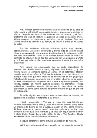 Digitalizado por kamparina y el_gato para Biblioteca-irc en julio de 2.005
http://biblioteca.d2g.com
Mrs. Munson terminó de retorcer una rosa de lino en su pelo de
color caoba y retrocedió unos pasos desde el espejo para apreciar el
efecto. Después se recorrió las caderas con las manos..., el único
problema era que el vestido le quedaba un poco demasiado prieto.
«Unos arreglos no volverán a salvarlo», pensó, furiosa. Tras una
última mirada de desdén a su reflejo, se volvió y entró en el cuarto
de estar.
Por las ventanas abiertas entraban gritos muy fuertes,
sobrenaturales. Vivía en el tercer piso y al otro lado de la calle estaba
el patio de recreo de una escuela. A última hora de la tarde el ruido
era casi insoportable. ¡Dios, si lo hubiera sabido antes de firmar el
contrato de alquiler! Cerró las dos ventanas con un pequeño gruñido
y, si fuera por ella, podían quedarse cerradas durante los dos años
siguientes.
Pero estaba tan emocionada que no podía disgustarse de
verdad. Vini Rondo venía a verla, figúrate, Vini Rondo..., ¡y esa
misma tarde! Al pensarlo sentía un aleteo en el estómago. Habían
pasado casi cinco años y Vini había estado todo ese tiempo en
Europa. Cada vez que Mrs. Munson se encontraba en un grupo que
hablaba de la guerra, su anuncio era invariable: «Bueno, como saben,
en este mismo minuto tengo en París a una amiga muy querida, Vini
Rondo, ¡estaba allí mismo cuando entraron los alemanes! ¡Tengo
auténticas pesadillas cuando pienso en lo que debe de estar
pasando!» Lo decía como si fuera su propio destino el que se pesaba
en la balanza.
Si había alguien en el grupo que no conociese la historia, se
apresuraba a explicar lo referente a su amiga.
—Verá —empezaba—, Vini era la chica con más talento del
mundo, interesada en el arte y todas esas cosas. Bueno, como tenía
un montón de dinero se fue a Europa a pasar un año, como mínimo.
Al final, cuando su padre murió hizo las maletas y se fue para
siempre. Caray, tuvo una aventura y se casó con algún conde o barón
o algún título. Quizás haya oído hablar de ella... Vini Rondo... Cholly
Knickerbocker la mencionaba continuamente.
Y seguía perorando, como si fuera una lección de historia.
«Vini, de vuelta en América», pensó, con un regocijo incesante
 