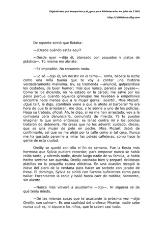 Digitalizado por kamparina y el_gato para Biblioteca-irc en julio de 2.005
http://biblioteca.d2g.com
De repente sintió que flotaba:
—¿Desde cuándo estás aquí?
—Desde ayer —dijo él, atareado con paquetes y platos de
plástico—. Tú misma me abriste.
—Es imposible. No recuerdo nada.
—Lo sé —dijo él, sin insistir en el tema—. Toma, bébete la leche
como una niña buena que te voy a contar una historia
verdaderamente malísima. Uy, es tremenda —anunció, golpeándose
los costados, de buen humor; más que nunca, parecía un payaso—.
Como te iba diciendo, no he estado en la cárcel; me salvé por los
pelos porque cuando aquellos granujas me llevaban a empellones
encontré nada menos que a la mujer gorila: ¡acertó!, Miss Mozart.
¿Qué tal?, le digo, ¿también viene a que la afeite el barbero? Ya era
hora de que lo arrestaran, me dice, y le sonríe a uno de los policías.
Haga su trabajo, oficial. Ah, le digo, si no me han arrestado, voy a la
comisaría para denunciarla, comunista de mierda. Ya te puedes
imaginar la que armó entonces: se lanzó contra mí y los policías
trataron de detenerla. No creas que no les advertí: cuidado, chicos,
que es una mujer de pelo en pecho. Miss Mozart debió de
confirmarlo, así que yo me alejé por la calle como si tal cosa. Nunca
me ha gustado pararme a mirar las peleas callejeras, como hace la
gente de esta ciudad.
Oreilly se quedó con ella el fin de semana. Fue la fiesta más
hermosa que Sylvia pudiera recordar; para empezar nunca se había
reído tanto, y además nadie, desde luego nadie de su familia, la había
hecho sentirse tan querida. Oreilly cocinaba bien y preparó deliciosos
platillos en la pequeña cocina eléctrica. En una ocasión recogió la
nieve del alero de la ventana para hacer un sorbete con jarabe de
fresa. El domingo, Sylvia se sintió con fuerzas suficientes como para
bailar. Encendieron la radio y bailó hasta caer de rodillas, sonriente,
sin aliento.
—Nunca más volveré a asustarme —dijo—. Ni siquiera sé de
qué tenía miedo.
—De las mismas cosas que te asustarán la próxima vez —dijo
Oreilly, con calma—. Es una cualidad del profesor Miseria: nadie sabe
nunca qué es, ni siquiera los niños, que lo saben casi todo.
 