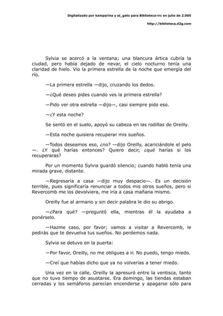 Digitalizado por kamparina y el_gato para Biblioteca-irc en julio de 2.005
http://biblioteca.d2g.com
Sylvia se acercó a la ventana; una blancura ártica cubría la
ciudad, pero había dejado de nevar, el cielo nocturno tenía una
claridad de hielo. Vio la primera estrella de la noche que emergía del
río.
—La primera estrella —dijo, cruzando los dedos.
—¿Qué deseo pides cuando ves la primera estrella?
—Pido ver otra estrella —dijo—, casi siempre pido eso.
—¿Y esta noche?
Se sentó en el suelo, apoyó su cabeza en las rodillas de Oreilly.
—Esta noche quisiera recuperar mis sueños.
—Todos deseamos eso, ¿no? —dijo Oreilly, acariciándole el pelo
—. ¿Y qué harías entonces? Quiero decir, ¿qué harías si los
recuperaras?
Por un momento Sylvia guardó silencio; cuando habló tenía una
mirada grave, distante.
—Regresaría a casa —dijo muy despacio—. Es un decisión
terrible, pues significaría renunciar a todos mis otros sueños, pero si
Revercomb me los devolviera, me iría a casa mañana mismo.
Oreilly fue al armario y sin decir palabra le dio su abrigo.
—¿Para qué? —preguntó ella, mientras él la ayudaba a
ponérselo.
—Hazme caso, por favor; vamos a visitar a Revercomb, le
pedirás que te devuelva tus sueños. No perdemos nada.
Sylvia se detuvo en la puerta:
—Por favor, Oreilly, no me obligues a ir. No puedo, tengo miedo.
—Creí que habías dicho que ya no volverías a tener miedo.
Una vez en la calle, Oreilly la apresuró entre la ventisca, tanto
que no tuvo tiempo de asustarse. Era domingo, las tiendas estaban
cerradas y los semáforos parecían encenderse y apagarse sólo para
 