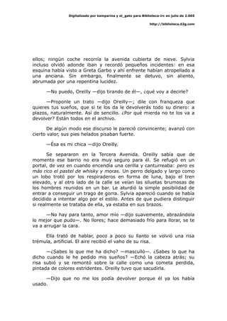 Digitalizado por kamparina y el_gato para Biblioteca-irc en julio de 2.005
http://biblioteca.d2g.com
ellos; ningún coche recorría la avenida cubierta de nieve. Sylvia
incluso olvidó adonde iban y recordó pequeños incidentes: en esa
esquina había visto a Greta Garbo y ahí enfrente habían atropellado a
una anciana. Sin embargo, finalmente se detuvo, sin aliento,
abrumada por una repentina lucidez.
—No puedo, Oreilly —dijo tirando de él—, ¿qué voy a decirle?
—Proponle un trato —dijo Oreilly—; dile con franqueza que
quieres tus sueños, que si te los da le devolverás todo su dinero: a
plazos, naturalmente. Así de sencillo. ¿Por qué mierda no te los va a
devolver? Están todos en el archivo.
De algún modo ese discurso le pareció convincente; avanzó con
cierto valor, sus pies helados pisaban fuerte.
—Ésa es mi chica —dijo Oreilly.
Se separaron en la Tercera Avenida. Oreilly sabía que de
momento ese barrio no era muy seguro para él. Se refugió en un
portal, de vez en cuando encendía una cerilla y canturreaba: pero es
más rico el pastel de whisky y moras. Un perro delgado y largo como
un lobo trotó por los respiraderos en forma de luna, bajo el tren
elevado, y al otro lado de la calle se veían las siluetas brumosas de
los hombres reunidos en un bar. Le aturdió la simple posibilidad de
entrar a conseguir un trago de gorra. Sylvia apareció cuando se había
decidido a intentar algo por el estilo. Antes de que pudiera distinguir
si realmente se trataba de ella, ya estaba en sus brazos.
—No hay para tanto, amor mío —dijo suavemente, abrazándola
lo mejor que pudo—. No llores; hace demasiado frío para llorar, se te
va a arrugar la cara.
Ella trató de hablar, poco a poco su llanto se volvió una risa
trémula, artificial. El aire recibió el vaho de su risa.
—¿Sabes lo que me ha dicho? —masculló—. ¿Sabes lo que ha
dicho cuando le he pedido mis sueños? —Echó la cabeza atrás; su
risa subió y se remontó sobre la calle como una cometa perdida,
pintada de colores estridentes. Oreilly tuvo que sacudirla.
—Dijo que no me los podía devolver porque él ya los había
usado.
 