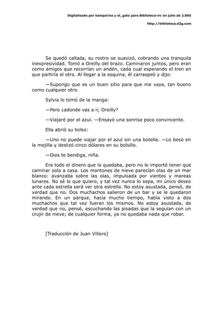 Digitalizado por kamparina y el_gato para Biblioteca-irc en julio de 2.005
http://biblioteca.d2g.com
Se quedó callada, su rostro se suavizó, cobrando una tranquila
inexpresividad. Tomó a Oreilly del brazo. Caminaron juntos, pero eran
como amigos que recorrían un andén, cada cual esperando el tren en
que partiría el otro. Al llegar a la esquina, él carraspeó y dijo:
—Supongo que es un buen sitio para que me vaya, tan bueno
como cualquier otro.
Sylvia lo tomó de la manga:
—Pero ¿adonde vas a ir, Oreilly?
—Viajaré por el azul. —Ensayó una sonrisa poco convincente.
Ella abrió su bolso:
—Uno no puede viajar por el azul sin una botella. —Lo besó en
la mejilla y deslizó cinco dólares en su bolsillo.
—Dios te bendiga, niña.
Era todo el dinero que le quedaba, pero no le importó tener que
caminar sola a casa. Los montones de nieve parecían olas de un mar
blanco: avanzaba sobre las olas, impulsada por vientos y mareas
lunares. No sé lo que quiero, y tal vez nunca lo sepa, mi único deseo
ante cada estrella será ver otra estrella. No estoy asustada, pensó, de
verdad que no. Dos muchachos salieron de un bar y se le quedaron
mirando. En un parque, hacía mucho tiempo, había visto a dos
muchachos que tal vez fueran los mismos. No estoy asustada, de
verdad que no, pensó, escuchando las pisadas que la seguían con un
crujir de nieve; de cualquier forma, ya no quedaba nada que robar.
[Traducción de Juan Villoro]
 