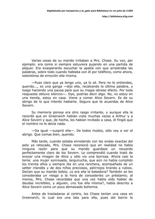 Digitalizado por kamparina y el_gato para Biblioteca-irc en julio de 2.005
http://biblioteca.d2g.com
Varias cosas de su marido irritaban a Mrs. Chase. Su voz, por
ejemplo: era como si siempre estuviera pujando en una partida de
póquer. Era exasperante escuchar la apatía con que arrastraba las
palabras, sobre todo cuando hablaba con él por teléfono, como ahora,
estentórea de emoción ella misma.
—Pues claro que ya tengo uno, ya lo sé. Pero no lo entiendes,
querido..., es una ganga —dijo ella, recalcando la última palabra, y
luego haciendo una pausa para que su magia obrase efecto. Por toda
respuesta obtuvo silencio—. Oye, podrías decir algo. No, no estoy en
una tienda, estoy en casa. Viene a comer Alice Severn. Es de su
abrigo de lo que intento hablarte. Seguro que te acuerdas de Alice
Severn.
Su memoria porosa era otro rasgo irritante, y aunque ella le
recordó que en Greenwich habían visto muchas veces a Arthur y a
Alice Severn y que, de hecho, les habían invitado a casa, él fingió que
el nombre no le decía nada.
—Da igual —suspiró ella—. De todos modos, sólo voy a ver el
abrigo. Que comas bien, querido.
Más tarde, cuando estaba enredando con las ondas exactas del
pelo ya retocado, Mrs. Chase reconoció que en realidad no había
ninguna razón para que su marido guardase un recuerdo
perfectamente claro de los Severn. Lo comprendió cuando trató de
evocar una imagen de Alice y sólo vio una borrosa. Ahora casi la
tenía: una mujer sonrosada, larguirucha, que aún no había cumplido
los treinta años y siempre iba en una ranchera, acompañada de un
setter irlandés y de dos niños preciosos, pelirrojos tirando a rubios.
Decían que su marido bebía; ¿o era ella la bebedora? También se les
consideraba un riesgo a la hora de concederles un préstamo; al
menos, Mrs. Chase recordaba que una vez había oído hablar de
deudas increíbles, y alguien, ¿no fue ella misma?, había descrito a
Alice Severn como un poco demasiado bohemia.
Antes de trasladarse al centro, los Chase tenían una casa en
Greenwich, lo cual era una lata para ella, pues del barrio le
 