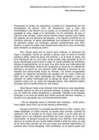 Digitalizado por kamparina y el_gato para Biblioteca-irc en julio de 2.005
http://biblioteca.d2g.com
disgustaba el atisbo de naturaleza y prefería el pasatiempo de los
escaparates de Nueva York. En Greenwich, una y otra vez
encontraban a los Severn en un cóctel, en la estación de tren, y ahí
quedaba la cosa. Llegó a la conclusión, no sin sorpresa, de que ni
siquiera eran amigos. Como ocurre tantas veces cuando oyes hablar
de repente de una persona del pasado, y de alguien conocido en un
contexto distinto, le había sobresaltado una sensación de intimidad.
Al pensarlo mejor, sin embargo, parecía extraordinario que Alice
Severn, a quien no había visto desde hacía más de un año, la llamase
para ofrecerle un abrigo de visón.
Mrs. Chase pasó por la cocina para ordenar un almuerzo de
sopa y ensalada: nunca se paraba a pensar que no todo el mundo
estaba a dieta. Llenó de jerez una licorera y se la llevó al salón. Era
una habitación de un vivo color verde cristal, algo parecido al de su
gusto demasiado juvenil para la ropa. El viento azotaba las ventanas,
porque el apartamento, en un piso muy alto, tenía una vista aérea del
centro de Manhattan. Puso en el tocadiscos un disco de un método de
idiomas y se sentó en una postura nada relajada a escuchar la voz
forzada que pronunciaba cosas en francés. Los Chase proyectaban
celebrar su vigésimo aniversario de casados con un viaje a París en
abril; por eso ella había empezado las clases grabadas, y por eso
también se había interesado por el abrigo de Alice: le parecía más
práctico viajar con un visón de segunda mano; más adelante podría
encargar que lo trasformasen en una estola.
Alice Severn llegó unos minutos más temprano, una casualidad,
sin duda, porque no era una persona ansiosa, a juzgar, en todo caso,
por su modo de andar despacioso y apocado. Calzaba unos zapatos
cómodos y un traje de tweed que había conocido tiempos mejores, y
llevaba una caja atada con una cuerda deshilachada.
—Me ha alegrado tanto tu llamada esta mañana... Cielo santo,
hace siglos, pero claro, ya nunca vamos a Greenwich.
Aunque sonriente, su invitada guardó silencio y Mrs. Chase, que
había adoptado un estilo efusivo, se quedó algo cortada. Cuando se
sentaron, fijó la mirada en la mujer más joven y se le pasó por la
cabeza que si se hubieran encontrado por azar quizás no la habría
reconocido, no porque tuviese un aspecto muy distinto, sino porque
cayó en la cuenta de que nunca había mirado a Alice de cerca, lo cual
se le hacía raro, porque no era una mujer que pasara inadvertida. Si
hubiera sido menos alargada, más compacta, se la podría pasar por
 