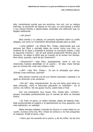 Digitalizado por kamparina y el_gato para Biblioteca-irc en julio de 2.005
http://biblioteca.d2g.com
alto, comentando quizás que era atractiva. Aun así, con su cabeza
pelirroja, la sensación de lejanía en los ojos, su cara pecosa y otoñal
y sus manos fuertes y descarnadas, emanaba una distinción que no
dejaba indiferente.
—¿Un jerez?
Alice asintió y su cabeza, en precario equilibrio sobre su cuello
delgado, era como un crisantemo demasiado pesado para su tallo.
—¿Una galleta? —le ofreció Mrs. Chase, observando que una
persona tan flaca y estirada debía de comer como una lima. La
cicatería de la sopa y ensalada le produjo un escrúpulo súbito, y dijo
la siguiente mentira—: No sé qué estará preparando Martha para el
almuerzo. Ya sabes lo difícil que es cuando no te avisan con tiempo.
Pero dime, querida, ¿qué tal por Greenwich?
—¿Greenwich? —dijo Alice, parpadeando, como si una luz
imprevista hubiera destellado en el cuarto—. Ni idea. Hace tiempo
que no vivimos allí, unos seis meses o más.
—¿Ah? —dijo Mrs. Chase—. Ya ves lo atrasada que estoy.
¿Dónde vives entonces, querida?
Alice Severn levantó una de sus manos huesudas y patosas y la
agitó en dirección a las ventanas.
—Por ahí —dijo, singularmente. Su voz era clara, pero tenía un
deje exhausto, como si estuviese pescando un resfriado—. En el
centro, me refiero. No nos gusta mucho, sobre todo a Fred.
Con una entonación muy suave, Mrs. Chase dijo: «¿Fred?»,
porque recordaba perfectamente que el marido de Alice se llamaba
Arthur.
—Sí, Fred, mi perro, un setter irlandés, debes de haberlo visto.
Está acostumbrado al espacio y el apartamento es muy pequeño, una
sola habitación, en realidad.
Malos tiempos estaban viviendo los Severn si vivían todos en un
cuarto. Curiosa como era, Mrs. Chase se contuvo y no hizo preguntas
al respecto. Probó el jerez y dijo:
—Claro que me acuerdo de tu perro; y de los niños: de las tres
 