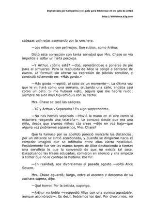 Digitalizado por kamparina y el_gato para Biblioteca-irc en julio de 2.005
http://biblioteca.d2g.com
cabezas pelirrojas asomando por la ranchera.
—Los niños no son pelirrojos. Son rubios, como Arthur.
Dictó esta corrección con tanta seriedad que Mrs. Chase se vio
impelida a soltar un risita perpleja.
—Y Arthur, ¿cómo está? —dijo, aprestándose a ponerse de pie
para el almuerzo. Pero la respuesta de Alice la obligó a sentarse de
nuevo. La formuló sin alterar su expresión de plácida sencillez, y
consistió solamente en: «Más gordo.»
—Más gordo —repitió, al cabo de un momento—. La última vez
que le vi, hará como una semana, cruzando una calle, andaba casi
como un pato. Si me hubiera visto, seguro que me habría reído:
siempre ha sido muy tiquismiquis con su facha.
Mrs. Chase se tocó las caderas.
—Tú y Arthur. ¿Separados? Es algo sorprendente.
—No nos hemos separado —Movió la mano en el aire como si
estuviera rasgando una telaraña—. Le conozco desde que era una
niña, desde que éramos niños: ¿tú crees —dijo en voz baja—que
alguna vez podríamos separarnos, Mrs. Chase?
Que la llamase por su apellido pareció marcarle las distancias;
por un instante se sintió acordonada, y cuando se dirigieron hacia el
comedor imaginó que se infiltraba entre ellas cierta hostilidad.
Posiblemente fue ver las manos torpes de Alice deshaciendo a tientas
una servilleta lo que la convenció de que no existía tal cosa.
Exceptuando las frases educadas, comieron en silencio y ella empezó
a temer que no le contase la historia. Por fin:
—En realidad, nos divorciamos el pasado agosto —soltó Alice
Severn.
Mrs. Chase aguardó; luego, entre el ascenso y descenso de su
cuchara sopera, dijo:
—Qué horror. Por la bebida, supongo.
—Arthur no bebía —respondió Alice con una sonrisa agradable,
aunque asombrada—. Es decir, bebíamos los dos. Por divertirnos, no
 