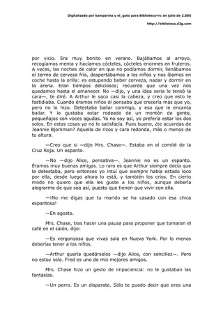 Digitalizado por kamparina y el_gato para Biblioteca-irc en julio de 2.005
http://biblioteca.d2g.com
por vicio. Era muy bonito en verano. Bajábamos al arroyo,
recogíamos menta y hacíamos cócteles, cócteles enormes en fruteros.
A veces, las noches de calor en que no podíamos dormir, llenábamos
el termo de cerveza fría, despertábamos a los niños y nos íbamos en
coche hasta la orilla: es estupendo beber cerveza, nadar y dormir en
la arena. Eran tiempos deliciosos; recuerdo que una vez nos
quedamos hasta el amanecer. No —dijo, y una idea seria le tensó la
cara—, te diré. A Arthur le saco casi la cabeza, y creo que esto le
fastidiaba. Cuando éramos niños él pensaba que crecería más que yo,
pero no lo hizo. Detestaba bailar conmigo, y eso que le encanta
bailar. Y le gustaba estar rodeado de un montón de gente,
pequeñajos con voces agudas. Yo no soy así, yo prefería estar los dos
solos. En estas cosas yo no le satisfacía. Pues bueno, ¿te acuerdas de
Jeannie Bjorkman? Aquella de rizos y cara redonda, más o menos de
tu altura.
—Creo que si —dijo Mrs. Chase—. Estaba en el comité de la
Cruz Roja. Un espanto.
—No —dijo Alice, pensativa—. Jeannie no es un espanto.
Éramos muy buenas amigas. Lo raro es que Arthur siempre decía que
la detestaba, pero entonces yo intuí que siempre había estado loco
por ella, desde luego ahora lo está, y también los críos. En cierto
modo no quiero que ella les guste a los niños, aunque debería
alegrarme de que sea así, puesto que tienen que vivir con ella.
—¡No me digas que tu marido se ha casado con esa chica
espantosa!
—En agosto.
Mrs. Chase, tras hacer una pausa para proponer que tomaran el
café en el salón, dijo:
—Es vergonzoso que vivas sola en Nueva York. Por lo menos
deberías tener a los niños.
—Arthur quería quedárselos —dijo Alice, con sencillez—. Pero
no estoy sola. Fred es uno de mis mejores amigos.
Mrs. Chase hizo un gesto de impaciencia: no le gustaban las
fantasías.
—Un perro. Es un disparate. Sólo te puedo decir que eres una
 