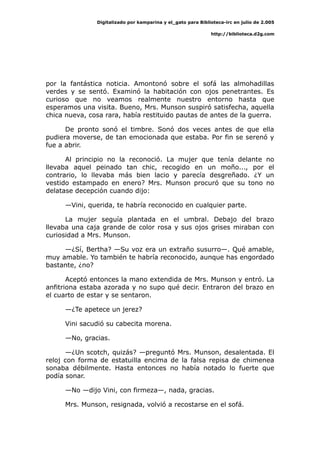Digitalizado por kamparina y el_gato para Biblioteca-irc en julio de 2.005
http://biblioteca.d2g.com
por la fantástica noticia. Amontonó sobre el sofá las almohadillas
verdes y se sentó. Examinó la habitación con ojos penetrantes. Es
curioso que no veamos realmente nuestro entorno hasta que
esperamos una visita. Bueno, Mrs. Munson suspiró satisfecha, aquella
chica nueva, cosa rara, había restituido pautas de antes de la guerra.
De pronto sonó el timbre. Sonó dos veces antes de que ella
pudiera moverse, de tan emocionada que estaba. Por fin se serenó y
fue a abrir.
Al principio no la reconoció. La mujer que tenía delante no
llevaba aquel peinado tan chic, recogido en un moño..., por el
contrario, lo llevaba más bien lacio y parecía desgreñado. ¿Y un
vestido estampado en enero? Mrs. Munson procuró que su tono no
delatase decepción cuando dijo:
—Vini, querida, te habría reconocido en cualquier parte.
La mujer seguía plantada en el umbral. Debajo del brazo
llevaba una caja grande de color rosa y sus ojos grises miraban con
curiosidad a Mrs. Munson.
—¿Sí, Bertha? —Su voz era un extraño susurro—. Qué amable,
muy amable. Yo también te habría reconocido, aunque has engordado
bastante, ¿no?
Aceptó entonces la mano extendida de Mrs. Munson y entró. La
anfitriona estaba azorada y no supo qué decir. Entraron del brazo en
el cuarto de estar y se sentaron.
—¿Te apetece un jerez?
Vini sacudió su cabecita morena.
—No, gracias.
—¿Un scotch, quizás? —preguntó Mrs. Munson, desalentada. El
reloj con forma de estatuilla encima de la falsa repisa de chimenea
sonaba débilmente. Hasta entonces no había notado lo fuerte que
podía sonar.
—No —dijo Vini, con firmeza—, nada, gracias.
Mrs. Munson, resignada, volvió a recostarse en el sofá.
 