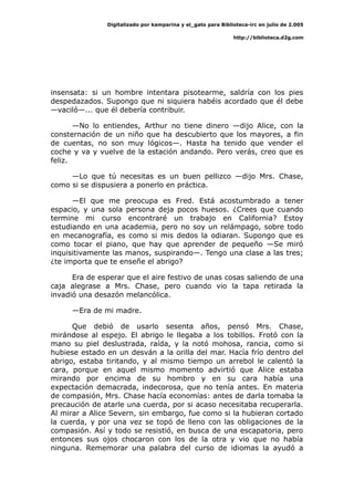 Digitalizado por kamparina y el_gato para Biblioteca-irc en julio de 2.005
http://biblioteca.d2g.com
insensata: si un hombre intentara pisotearme, saldría con los pies
despedazados. Supongo que ni siquiera habéis acordado que él debe
—vaciló—... que él debería contribuir.
—No lo entiendes, Arthur no tiene dinero —dijo Alice, con la
consternación de un niño que ha descubierto que los mayores, a fin
de cuentas, no son muy lógicos—. Hasta ha tenido que vender el
coche y va y vuelve de la estación andando. Pero verás, creo que es
feliz.
—Lo que tú necesitas es un buen pellizco —dijo Mrs. Chase,
como si se dispusiera a ponerlo en práctica.
—El que me preocupa es Fred. Está acostumbrado a tener
espacio, y una sola persona deja pocos huesos. ¿Crees que cuando
termine mi curso encontraré un trabajo en California? Estoy
estudiando en una academia, pero no soy un relámpago, sobre todo
en mecanografía, es como si mis dedos la odiaran. Supongo que es
como tocar el piano, que hay que aprender de pequeño —Se miró
inquisitivamente las manos, suspirando—. Tengo una clase a las tres;
¿te importa que te enseñe el abrigo?
Era de esperar que el aire festivo de unas cosas saliendo de una
caja alegrase a Mrs. Chase, pero cuando vio la tapa retirada la
invadió una desazón melancólica.
—Era de mi madre.
Que debió de usarlo sesenta años, pensó Mrs. Chase,
mirándose al espejo. El abrigo le llegaba a los tobillos. Frotó con la
mano su piel deslustrada, raída, y la notó mohosa, rancia, como si
hubiese estado en un desván a la orilla del mar. Hacía frío dentro del
abrigo, estaba tiritando, y al mismo tiempo un arrebol le calentó la
cara, porque en aquel mismo momento advirtió que Alice estaba
mirando por encima de su hombro y en su cara había una
expectación demacrada, indecorosa, que no tenía antes. En materia
de compasión, Mrs. Chase hacía economías: antes de darla tomaba la
precaución de atarle una cuerda, por si acaso necesitaba recuperarla.
Al mirar a Alice Severn, sin embargo, fue como si la hubieran cortado
la cuerda, y por una vez se topó de lleno con las obligaciones de la
compasión. Así y todo se resistió, en busca de una escapatoria, pero
entonces sus ojos chocaron con los de la otra y vio que no había
ninguna. Rememorar una palabra del curso de idiomas la ayudó a
 