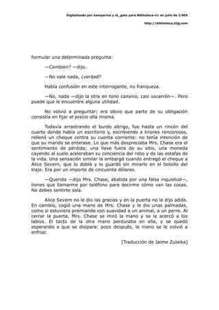 Digitalizado por kamparina y el_gato para Biblioteca-irc en julio de 2.005
http://biblioteca.d2g.com
formular una determinada pregunta:
—Combien? —dijo.
—No vale nada, ¿verdad?
Había confusión en este interrogante, no franqueza.
—No, nada —dijo la otra en tono cansino, casi socarrón—. Pero
puede que le encuentre alguna utilidad.
No volvió a preguntar; era obvio que parte de su obligación
consistía en fijar el precio ella misma.
Todavía arrastrando el burdo abrigo, fue hasta un rincón del
cuarto donde había un escritorio y, escribiendo a tirones rencorosos,
rellenó un cheque contra su cuenta corriente: no tenía intención de
que su marido se enterase. Lo que más despreciaba Mrs. Chase era el
sentimiento de pérdida; una llave fuera de su sitio, una moneda
cayendo al suelo aceleraban su conciencia del robo y de las estafas de
la vida. Una sensación similar la embargó cuando entregó el cheque a
Alice Severn, que lo dobló y lo guardó sin mirarlo en el bolsillo del
traje. Era por un importe de cincuenta dólares.
—Querida —dijo Mrs. Chase, abatida por una falsa inquietud—,
tienes que llamarme por teléfono para decirme cómo van las cosas.
No debes sentirte sola.
Alice Severn no le dio las gracias y en la puerta no le dijo adiós.
En cambio, cogió una mano de Mrs. Chase y le dio unas palmadas,
como si estuviera premiando con suavidad a un animal, a un perro. Al
cerrar la puerta, Mrs. Chase se miró la mano y se la acercó a los
labios. El tacto de la otra mano perduraba en ella, y se quedó
esperando a que se disipara: poco después, la mano se le volvió a
enfriar.
[Traducción de Jaime Zulaika]
 