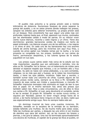 Digitalizado por kamparina y el_gato para Biblioteca-irc en julio de 2.005
http://biblioteca.d2g.com
El pueblo más próximo a la granja prisión está a treinta
kilómetros de distancia. Numerosos bosques de pinos separan la
granja del pueblo, y es en estos pinares donde trabajan los presos;
sangran los árboles para obtener trementina. La propia prisión está
en un bosque. Para encontrarla hay que seguir una pista roja con
profundas roderas hasta que, al final, aparecen sus muros, coronados
por las alambradas caídas a modo de parras. En su interior viven
ciento nueve blancos, noventa y siete negros y un chino. Tiene dos
dormitorios: grandes barracones verdes de madera con techo de
papel embreado. Los blancos ocupan uno de los edificios, y los negros
y el chino el otro. En cada uno de los barracones hay una enorme
estufa de ancha barriga, pero los inviernos son aquí muy fríos, y
cuando los pinos agitan sus heladas ramas por la noche, y la luna
proyecta su congelada luz, los presos, tendidos en sus catres de
hierro, permanecen despiertos, y los colores ígneos de la estufa
juguetean en sus ojos.
Los presos cuyos catres están más cerca de la estufa son los
más importantes: aquellos que son admirados o temidos. Uno de
ellos es Mr. Schaeffer. Así le llaman, con el tratamiento de míster para
denotar el especial respeto que merece, y es un hombre alto y muy
chupado. Su pelo es rojizo con canas plateadas, y su cara comedida,
religiosa; no es más que piel y huesos; se le notan los movimientos
óseos, y tiene los ojos pálidos, incoloros. Sabe leer y escribir, y
también sumar toda una columna de cifras. Cuando alguno de los
demás presos recibe carta, siempre se la lleva a Mr. Schaeffer. La
mayoría de esas cartas son tristes y quejumbrosas; a menudo Mr.
Schaeffer improvisa mensajes más animosos en lugar de leer lo que
dice el papel. En el mismo barracón hay otros dos presos que
también saben leer. Pese a esta circunstancia, uno de ellos le lleva
sus cartas a Mr. Schaeffer, el cual, para devolverle el cumplido, jamás
le lee la verdad. El propio Mr. Schaeffer no recibe nunca correo, ni
siquiera por Navidad; parece no tener ningún amigo fuera de la
cárcel, y de hecho tampoco tiene ninguno en ella: es decir, nadie que
sea especialmente amigo suyo. Pero no siempre había sido así.
Un domingo invernal de hace unos cuantos inviernos, Mr.
Schaeffer, sentado en la escalera de la entrada de su barracón,
estaba tallando una muñeca. Se da mucha maña para estas cosas.
Talla las muñecas por partes, y después las une entre sí con trocitos
de alambre que saca del somier; así, se les mueven los brazos y
piernas, y les gira la cabeza. Una vez ha terminado aproximadamente
una docena de muñecas, el capitán de la granja las lleva al pueblo, en
 