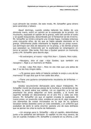 Digitalizado por kamparina y el_gato para Biblioteca-irc en julio de 2.005
http://biblioteca.d2g.com
cuyo almacén las venden. De este modo, Mr. Schaeffer gana dinero
para caramelos y tabaco.
Aquel domingo, cuando estaba tallando los dedos de una
diminuta mano, entró un camión en la explanada de la prisión. Un
muchacho, esposado al capitán de la granja, saltó del camión al suelo
y se quedó bizqueando, deslumbrado por el fantasmal sol de invierno.
Mr. Schaeffer se limitó a dirigirle una mirada fugaz. Contaba entonces
unos cincuenta años, de los que se había pasado diecisiete en la
granja. Difícilmente podía interesarle la llegada de un preso nuevo.
Los domingos son días de descanso en la granja, y los demás presos
que paseaban su melancolía por la explanada se congregaron en
torno al camión. Más tarde, Pick Axe y Goober pararon un momento
junto a Mr. Schaeffer para decirle algo.
—Es extranjero, el nuevo —dijo Pick Axe—. Cubano. Pero rubio.
—Navajero, dice el capi —dijo Goober, que también era
navajero—. Rajó a un marinero en Mobile.
—A dos —dijo Pick Axe—. Pero no era más que una pelea de
bar. Y no les hizo ningún daño.
—¿Te parece poco daño el haberle cortado la oreja a uno de los
marineros? El capi dice que le han caído dos años.
—Tiene una guitarra completamente recubierta de brillantes —
dijo Pick Axe.
Estaba oscureciendo demasiado para seguir trabajando. Mr.
Schaeffer montó las diversas piezas de la muñeca y, tomándola de las
manitas, la sentó sobre sus rodillas. Lió un cigarrillo; a la luz del
anochecer los pinos adquirían un tono azulado, y el humo del
cigarrillo tardaba en desvanecerse en el aire frío y cada vez más
oscuro. Mr. Schaeffer vio que el capitán cruzaba la explanada. El
nuevo preso, un jovencillo rubio, andaba en pos de él, algo rezagado.
Los diamantes de cristal incrustados en la caja de su guitarra
lanzaban tantos destellos como un cielo estrellado, y el uniforme que
acababan de darle le venía enorme: parecía uno de esos disfraces
que se ponían los críos la noche de Halloween.
—Un encargo para ti, Schaeffer —dijo el capitán, deteniéndose
junto a los peldaños del barracón. El capitán no era muy severo; de
vez en cuando invitaba a Mr. Schaeffer a visitarle en su oficina, y allí
 