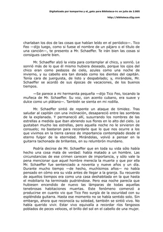 Digitalizado por kamparina y el_gato para Biblioteca-irc en julio de 2.005
http://biblioteca.d2g.com
charlaban los dos de las cosas que habían leído en el periódico—. Tico
Feo —dijo luego, como si fuese el nombre de un pájaro o el título de
una canción—, te presento a Mr. Schaeffer. Te irán bien las cosas si
consigues caerle bien.
Mr. Schaeffer alzó la vista para contemplar al chico, y sonrió. Le
sonrió más de lo que él mismo hubiera deseado, porque los ojos del
chico eran como pedazos de cielo, azules como una noche de
invierno, y su cabello era tan dorado como los dientes del capitán.
Tenía cara de juerguista, de listo y despabilado; y, mirándole, Mr.
Schaeffer se acordó de sus épocas de vacaciones, de los buenos
tiempos.
—Se parece a mi hermanita pequeña —dijo Tico Feo, tocando la
muñeca de Mr. Schaeffer. Su voz, con acento cubano, era suave y
dulce como un plátano—. También se sienta en mi rodilla.
Mr. Schaeffer sintió de repente un ataque de timidez. Tras
saludar al capitán con una inclinación, desapareció entre las sombras
de la explanada. Y permaneció allí, susurrando los nombres de las
estrellas a medida que iban abriendo sus flores en lo alto del cielo. Le
gustaban mucho las estrellas, pero aquella noche no le sirvieron de
consuelo; no bastaron para recordarle que lo que nos ocurre a los
que vivimos en la tierra carece de importancia contemplado desde el
eterno fulgor de la eternidad. Mirándolas, volvió a pensar en la
guitarra tachonada de brillantes, en su relumbrón mundano.
Podría decirse de Mr. Schaeffer que en toda su vida sólo había
hecho una cosa mala de verdad: había matado a un hombre. Las
circunstancias de ese crimen carecen de importancia, y sólo vale la
pena mencionar que aquel hombre merecía la muerte y que por ella
Mr. Schaeffer fue sentenciado a noventa y nueve años y un día.
Durante mucho tiempo —de hecho, muchísimos años— no había
pensado en cómo era su vida antes de llegar a la granja. Su recuerdo
de aquellos tiempos era como una casa deshabitada en la que hasta
el mobiliario ha terminado pudriéndose. Pero esa noche parecía que
hubiesen encendido de nuevo las lámparas de todas aquellas
tenebrosas habitaciones muertas. Este fenómeno comenzó a
producirse en cuanto vio que Tico Feo surgía de la oscuridad con su
espléndida guitarra. Hasta ese momento no se había sentido solo. Sin
embargo, ahora que reconocía su soledad, también se sintió vivo. No
había querido vivir. Estar vivo equivalía a recordar ríos fangosos
poblados de peces veloces, el brillo del sol en el cabello de una mujer.
 