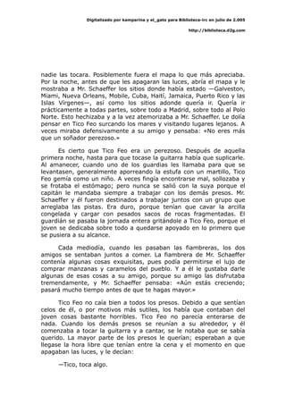 Digitalizado por kamparina y el_gato para Biblioteca-irc en julio de 2.005
http://biblioteca.d2g.com
nadie las tocara. Posiblemente fuera el mapa lo que más apreciaba.
Por la noche, antes de que les apagaran las luces, abría el mapa y le
mostraba a Mr. Schaeffer los sitios donde había estado —Galveston,
Miami, Nueva Orleans, Mobile, Cuba, Haití, Jamaica, Puerto Rico y las
Islas Vírgenes—, así como los sitios adonde quería ir. Quería ir
prácticamente a todas partes, sobre todo a Madrid, sobre todo al Polo
Norte. Esto hechizaba y a la vez atemorizaba a Mr. Schaeffer. Le dolía
pensar en Tico Feo surcando los mares y visitando lugares lejanos. A
veces miraba defensivamente a su amigo y pensaba: «No eres más
que un soñador perezoso.»
Es cierto que Tico Feo era un perezoso. Después de aquella
primera noche, hasta para que tocase la guitarra había que suplicarle.
Al amanecer, cuando uno de los guardias les llamaba para que se
levantasen, generalmente aporreando la estufa con un martillo, Tico
Feo gemía como un niño. A veces fingía encontrarse mal, sollozaba y
se frotaba el estómago; pero nunca se salió con la suya porque el
capitán le mandaba siempre a trabajar con los demás presos. Mr.
Schaeffer y él fueron destinados a trabajar juntos con un grupo que
arreglaba las pistas. Era duro, porque tenían que cavar la arcilla
congelada y cargar con pesados sacos de rocas fragmentadas. El
guardián se pasaba la jornada entera gritándole a Tico Feo, porque el
joven se dedicaba sobre todo a quedarse apoyado en lo primero que
se pusiera a su alcance.
Cada mediodía, cuando les pasaban las fiambreras, los dos
amigos se sentaban juntos a comer. La fiambrera de Mr. Schaeffer
contenía algunas cosas exquisitas, pues podía permitirse el lujo de
comprar manzanas y caramelos del pueblo. Y a él le gustaba darle
algunas de esas cosas a su amigo, porque su amigo las disfrutaba
tremendamente, y Mr. Schaeffer pensaba: «Aún estás creciendo;
pasará mucho tiempo antes de que te hagas mayor.»
Tico Feo no caía bien a todos los presos. Debido a que sentían
celos de él, o por motivos más sutiles, los había que contaban del
joven cosas bastante horribles. Tico Feo no parecía enterarse de
nada. Cuando los demás presos se reunían a su alrededor, y él
comenzaba a tocar la guitarra y a cantar, se le notaba que se sabía
querido. La mayor parte de los presos le querían; esperaban a que
llegase la hora libre que tenían entre la cena y el momento en que
apagaban las luces, y le decían:
—Tico, toca algo.
 