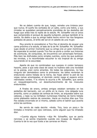 Digitalizado por kamparina y el_gato para Biblioteca-irc en julio de 2.005
http://biblioteca.d2g.com
No se daban cuenta de que, luego, reinaba una tristeza peor
que nunca. El sueño les sorteaba de un salto, como una liebre, y sus
miradas se quedaban pensativamente prendidas de los destellos del
fuego que ardía tras la rejilla de la estufa. Mr. Schaeffer era el único
que comprendía el porqué de aquella turbación, porque también él la
sentía. Se debía a que su amigo había hecho revivir los ríos fangosos
poblados de peces, el brillo del sol en el cabello de una mujer.
Muy pronto le concedieron a Tico Feo el derecho de ocupar una
cama próxima a la estufa, al lado de la de Mr. Schaeffer. Mr. Schaeffer
supo desde el primer momento que su amigo era un gran mentiroso.
No esperaba la verdad cuando Tico Feo se ponía a contar sus historias
de aventuras, de conquistas, de encuentros con personajes famosos.
Más bien las disfrutaba como simples cuentos, como los que publican
las revistas, y le reconfortaba escuchar la voz tropical de su amigo
susurrando en la oscuridad.
Aparte de que no combinaban sus cuerpos ni creían tampoco
hacerlo, pese a que esta clase de cosas no hubiera sido una novedad
en la granja, eran como amantes. De todas las estaciones, no hay
ninguna tan demoledora como la primavera: los tallos revientan la
endurecida costra helada de la tierra, las hojas abren la piel de las
viejas ramas amortajadas, el dormido viento rasga el espacio entre
rebrotados verdes. Y lo mismo le ocurría a Mr. Schaeffer, que sentía
un resquebrajamiento, un desentumecimiento de los músculos
endurecidos.
A finales de enero, ambos amigos estaban sentados en los
peldaños del barracón, con un pitillo en la mano. Una delgada luna
amarilla, como un pedazo de corteza de limón, se arqueaba sobre sus
cabezas, y bajo su luz brillaban numerosas hilachas de tierra helada
como plateados rastros de caracoles. Hacía ya muchos días que Tico
Feo estaba encerrado en sí mismo, callado como el ladrón que acecha
entre las sombras.
No servía de nada decirle: «Anda, Tico, toca un poco.» Se
limitaba a mirarles con ojos vidriosos, como alguien que ha inhalado
éter.
—Cuenta alguna historia —dijo Mr. Schaeffer, que se ponía
nervioso y se sentía impotente cuando era incapaz de llegarle—.
Cuenta lo de la vez que fuiste a las carreras en Miami.
 