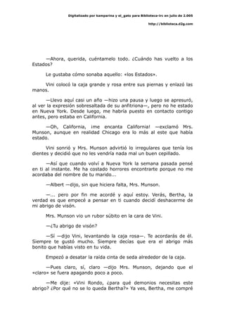 Digitalizado por kamparina y el_gato para Biblioteca-irc en julio de 2.005
http://biblioteca.d2g.com
—Ahora, querida, cuéntamelo todo. ¿Cuándo has vuelto a los
Estados?
Le gustaba cómo sonaba aquello: «los Estados».
Vini colocó la caja grande y rosa entre sus piernas y enlazó las
manos.
—Llevo aquí casi un año —hizo una pausa y luego se apresuró,
al ver la expresión sobresaltada de su anfitriona—, pero no he estado
en Nueva York. Desde luego, me habría puesto en contacto contigo
antes, pero estaba en California.
—Oh, California, ¡me encanta California! —exclamó Mrs.
Munson, aunque en realidad Chicago era lo más al este que había
estado.
Vini sonrió y Mrs. Munson advirtió lo irregulares que tenía los
dientes y decidió que no les vendría nada mal un buen cepillado.
—Así que cuando volví a Nueva York la semana pasada pensé
en ti al instante. Me ha costado horrores encontrarte porque no me
acordaba del nombre de tu marido...
—Albert —dijo, sin que hiciera falta, Mrs. Munson.
—... pero por fin me acordé y aquí estoy. Verás, Bertha, la
verdad es que empecé a pensar en ti cuando decidí deshacerme de
mi abrigo de visón.
Mrs. Munson vio un rubor súbito en la cara de Vini.
—¿Tu abrigo de visón?
—Sí —dijo Vini, levantando la caja rosa—. Te acordarás de él.
Siempre te gustó mucho. Siempre decías que era el abrigo más
bonito que habías visto en tu vida.
Empezó a desatar la raída cinta de seda alrededor de la caja.
—Pues claro, sí, claro —dijo Mrs. Munson, dejando que el
«claro» se fuera apagando poco a poco.
—Me dije: «Vini Rondo, ¿para qué demonios necesitas este
abrigo? ¿Por qué no se lo queda Bertha?» Ya ves, Bertha, me compré
 