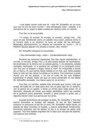 Digitalizado por kamparina y el_gato para Biblioteca-irc en julio de 2.005
http://biblioteca.d2g.com
—Las balas corren más que tú —dijo Mr. Schaeffer en un tono
que casi no era de este mundo—. Soy demasiado viejo —añadió, y la
conciencia de su vejez le daba vueltas por dentro como un vómito.
Tico Feo no le escuchaba.
—Y luego, el mundo. El mundo, el mundo1
, amigo mío. —Se
puso en pie, temblando como un caballo muy joven; parecía como si
lo tuviera todo a su alcance: la luna, el ulular de las lechuzas.
Respiraba afanosamente, su aliento se convertía en humo—. ¿Ir a
Madrid? Quizás alguien me enseña a torear. ¿No, míster?
Mr. Schaeffer tampoco le escuchaba.
—Soy demasiado viejo —dijo—. Condenadamente viejo.
Durante las semanas siguientes Tico Feo siguió repitiéndole: el
mundo, el mundo, amigo mío; y él sólo sentía deseos de esconderse.
Se encerraba en la letrina con la cabeza gacha. Y, no obstante, estaba
excitado, hechizado. ¿Y si pudiera ser verdad? ¿Y si conseguía correr
con Tico por el bosque y llegar hasta el mar? Se imaginaba a bordo
de un barco, él, que jamás había estado en el mar, que había pasado
toda la vida con las raíces hundidas en la tierra. Fue entonces cuando
murió uno de los presos, y se oía el ruido de los que estaban
haciéndole el ataúd. Cada vez que un clavo penetraba en las tablas
Mr. Schaeffer pensaba: «Lo hacen para mí, es el mío.»
Tico Feo, en cambio, estaba más animado que nunca; más que
andar, brincaba de un lado para otro con el paso ágil de un bailarín,
con la gracia de un gigoló, y tenía un chiste para cada preso. En el
barracón, después de cenar, sus dedos estallaban sobre las cuerdas
de la guitarra como petardos. Enseñó a otros presos a gritar olé, y
algunos hacían volar sus gorras por los aires.
Cuando terminaron de arreglar la pista, Mr. Schaeffer y Tico Feo
fueron devueltos al trabajo del bosque. El día de San Valentín
tomaron el almuerzo al pie de un pino. Mr. Schaeffer había hecho un
pedido de doce naranjas al pueblo, y estuvo pelándolas lentamente,
formando espirales con las pieles; le dio a su amigo los gajos más
jugosos. Tico Feo estaba orgulloso de lo lejos que escupía las pepitas,
sus buenos tres metros.
1 En castellano en el original. (N. del T.)
 