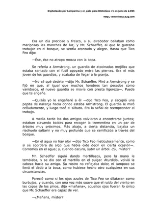 Digitalizado por kamparina y el_gato para Biblioteca-irc en julio de 2.005
http://biblioteca.d2g.com
Era un día precioso y fresco, a su alrededor bailaban como
mariposas las manchas de luz, y Mr. Schaeffer, al que le gustaba
trabajar en el bosque, se sentía atontado y alegre. Hasta que Tico
Feo dijo:
—Ése, ése no atrapa mosca con la boca.
Se refería a Armstrong, un guardia de atocinadas mejillas que
estaba sentado con el fusil apoyado entre las piernas. Era el más
joven de los guardias, y acababa de llegar a la granja.
—No sé qué decirte —dijo Mr. Schaeffer. Miró a Armstrong y se
fijó en que, al igual que muchos hombres tan pesados como
vanidosos, el nuevo guardia se movía con presta ligereza—. Puede
que te engañe.
—Quizás yo le engañaré a él —dijo Tico Feo, y escupió una
pepita de naranja hacia donde estaba Armstrong. El guardia le miró
ceñudamente, y luego tocó el silbato. Era la señal de reemprender el
trabajo.
A media tarde los dos amigos volvieron a encontrarse juntos;
estaban clavando baldes para recoger la trementina en un par de
árboles muy próximos. Más abajo, a cierta distancia, bajaba un
riachuelo saltarín y no muy profundo que se ramificaba a través del
bosque.
—En el agua no hay olor —dijo Tico Feo meticulosamente, como
si se acordara de algo que había oído decir en cierta ocasión—.
Corremos en el agua; y, cuando oscuro, subir un árbol. ¿Sí, míster?
Mr. Schaeffer siguió dando martillazos, pero la mano le
temblaba, y se dio con el martillo en el pulgar. Aturdido, volvió la
cabeza hacia su amigo. Su rostro no reflejaba dolor, ni tampoco se
llevó el dedo a la boca, como hubiese hecho otro cualquiera en sus
circunstancias.
Pareció como si los ojos azules de Tico Feo se dilataran como
burbujas, y cuando, con una voz más suave que el ruido del viento en
las copas de los pinos, dijo «mañana», aquellos ojos fueran lo único
que Mr. Schaeffer era capaz de ver.
—¿Mañana, míster?
 
