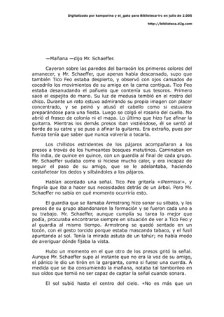 Digitalizado por kamparina y el_gato para Biblioteca-irc en julio de 2.005
http://biblioteca.d2g.com
—Mañana —dijo Mr. Schaeffer.
Cayeron sobre las paredes del barracón los primeros colores del
amanecer, y Mr. Schaeffer, que apenas había descansado, supo que
también Tico Feo estaba despierto, y observó con ojos cansados de
cocodrilo los movimientos de su amigo en la cama contigua. Tico Feo
estaba desanudando el pañuelo que contenía sus tesoros. Primero
sacó el espejito de mano. Su luz de medusa tembló en el rostro del
chico. Durante un rato estuvo admirando su propia imagen con placer
concentrado, y se peinó y atusó el cabello como si estuviera
preparándose para una fiesta. Luego se colgó el rosario del cuello. No
abrió el frasco de colonia ni el mapa. Lo último que hizo fue afinar la
guitarra. Mientras los demás presos iban vistiéndose, él se sentó al
borde de su catre y se puso a afinar la guitarra. Era extraño, pues por
fuerza tenía que saber que nunca volvería a tocarla.
Los chillidos estridentes de los pájaros acompañaron a los
presos a través de los humeantes bosques matutinos. Caminaban en
fila india, de quince en quince, con un guardia al final de cada grupo.
Mr. Schaeffer sudaba como si hiciese mucho calor, y era incapaz de
seguir el paso de su amigo, que se le adelantaba, haciendo
castañetear los dedos y silbándoles a los pájaros.
Habían acordado una señal. Tico Feo gritaría «¡Permiso!», y
fingiría que iba a hacer sus necesidades detrás de un árbol. Pero Mr.
Schaeffer no sabía en qué momento ocurriría esto.
El guardia que se llamaba Armstrong hizo sonar su silbato, y los
presos de su grupo abandonaron la formación y se fueron cada uno a
su trabajo. Mr. Schaeffer, aunque cumplía su tarea lo mejor que
podía, procuraba encontrarse siempre en situación de ver a Tico Feo y
al guardia al mismo tiempo. Armstrong se quedó sentado en un
tocón, con el gesto torcido porque estaba mascando tabaco, y el fusil
apuntando al sol. Tenía la mirada astuta de un tahúr; no había modo
de averiguar dónde fijaba la vista.
Hubo un momento en el que otro de los presos gritó la señal.
Aunque Mr. Schaeffer supo al instante que no era la voz de su amigo,
el pánico le dio un tirón en la garganta, como si fuese una cuerda. A
medida que se iba consumiendo la mañana, notaba tal tamborileo en
sus oídos que temió no ser capaz de captar la señal cuando sonara.
El sol subió hasta el centro del cielo. «No es más que un
 