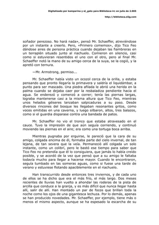 Digitalizado por kamparina y el_gato para Biblioteca-irc en julio de 2.005
http://biblioteca.d2g.com
soñador perezoso. No hará nada», pensó Mr. Schaeffer, atreviéndose
por un instante a creerlo. Pero, «Primero comemos», dijo Tico Feo
dándose aires de persona práctica cuando dejaban las fiambreras en
un terraplén situado junto al riachuelo. Comieron en silencio, casi
como si estuvieran resentidos el uno con el otro, pero al final Mr.
Schaeffer notó la mano de su amigo cerca de la suya, se la cogió, y la
apretó con ternura.
—Mr. Armstrong, permiso...
Mr. Schaeffer había visto un ocozol cerca de la orilla, y estaba
pensando que pronto llegaría la primavera y saldría el liquidámbar, a
punto para ser mascado. Una piedra afilada le abrió una herida en la
palma cuando se dejaba caer por la resbaladiza pendiente hacia el
agua. Se enderezó y comenzó a correr; tenía las piernas largas,
lograba mantenerse casi a la misma altura que Tico Feo, mientras
unos helados géiseres lanzaban salpicaduras a su paso. Desde
diversos rincones del bosque les llegaban resonantes gritos, como
voces emitidas en una caverna, y luego silbaron, altos, tres balazos,
como si el guardia disparase contra una bandada de patos.
Mr. Schaeffer no vio el tronco que estaba atravesado en el
cauce. Tuvo la impresión de que aún seguía corriendo, y continuó
moviendo las piernas en el aire; era como una tortuga boca arriba.
Mientras pugnaba por erguirse, le pareció que la cara de su
amigo, colgada encima de él, formaba parte del cielo invernal, de tan
lejana, de tan severa que la veía. Permaneció allí colgada un solo
instante, como un colibrí, pero le bastó ese tiempo para saber que
Tico Feo no pretendía que él lo consiguiera, que jamás lo había creído
posible, y se acordó de la vez que pensó que a su amigo le faltaba
todavía mucho para llegar a hacerse mayor. Cuando le encontraron,
seguía tumbado en las someras aguas, como si fuese una tarde de
verano y estuviese flotando apaciblemente en el riachuelo.
Han transcurrido desde entonces tres inviernos, y de cada uno
de ellos se ha dicho que era el más frío, el más largo. Dos meses
recientes de lluvias han vuelto a ahondar las roderas de la pista de
arcilla que conduce a la granja, y es más difícil que nunca llegar hasta
allí, salir de allí. Han montado un par de focos que brillan toda la
noche como los ojos de una gigantesca lechuza. Por lo demás, apenas
se han producido novedades. Mr. Schaeffer, por ejemplo, tiene más o
menos el mismo aspecto, aunque se ha espesado la escarcha de su
 