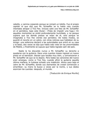 Digitalizado por kamparina y el_gato para Biblioteca-irc en julio de 2.005
http://biblioteca.d2g.com
cabello, y camina cojeando porque se rompió un tobillo. Fue el propio
capitán el que dijo que Mr. Schaeffer se lo había roto cuando
intentaba atrapar a Tico Feo. Incluso salió una foto de Mr. Schaeffer
en el periódico, bajo este titular: «Trata de impedir una fuga.» En
aquellos momentos se sintió profundamente humillado, y no porque
supiera que los demás presos se reían de él, sino porque se
imaginaba a Tico Feo viendo ese periódico. De todos modos, se
guardó el recorte en un sobre, con otras noticias que hablaban de su
amigo: una solterona declaró a las autoridades que entró en su casa
y la besó; dos veces se dijo que había sido visto en las proximidades
de Mobile, y finalmente se supuso que había logrado salir del país.
Nadie le ha discutido nunca a Mr. Schaeffer su derecho a
quedarse con la guitarra. Hace unos cuantos meses ingresó un nuevo
preso en el barracón. Decían que tocaba muy bien, y convencieron a
Mr. Schaeffer de que se la dejara. Pero todas las canciones del nuevo
eran amargas, como si Tico Feo, cuando afinó la guitarra aquella
última mañana, le hubiese echado una maldición. Ahora yace bajo el
catre de Mr. Schaeffer, donde sus diamantes de cristal comienzan a
amarillear; su mano la busca a veces por la noche, y sus dedos
acarician las cuerdas: después, el mundo.
[Traducción de Enrique Murillo]
 