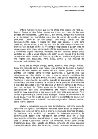 Digitalizado por kamparina y el_gato para Biblioteca-irc en julio de 2.005
http://biblioteca.d2g.com
Ottilie hubiese tenido que ser la chica más alegre de Port-au-
Prince. Como le dijo Baby, piensa en todas las cosas de las que
puedes enorgullecerte. ¿Como cuál?, dijo Ottilie, porque era vanidosa
y le gustaban los cumplidos más que la carne de cerdo o los
perfumes. Como el ser tan guapa, dijo Baby: tienes una tez
adorablemente clara, y hasta los ojos casi azules, y una cara
preciosa, encantadora; y no hay en toda la calle ninguna chica con
clientes tan asiduos como tú, y siempre dispuestos a pagar toda la
cerveza que seas capaz de beberte. Ottilie admitió que eso era cierto,
y sonriendo siguió haciendo recuento de sus tesoros: tengo cinco
vestidos de seda y unos zapatos de satén verde, tengo tres dientes
de oro que valen treinta mil francos, quizás Mr. Jamison o alguien así
me regale otro brazalete. Pero, Baby, gimió, y fue incapaz de
expresar su insatisfacción.
Baby era su mejor amiga; tenía, además, otra amiga: Rosita.
Baby era redonda como una rueda; sus anillos de baratija le habían
dejado círculos verdes en varios de sus dedos gordos, tenía los
dientes tan negros como tocones quemados, y cuando reía sus
carcajadas se oían desde el mar, o eso al menos contaban los
marineros. Rosita, la otra amiga, era más alta que la mayoría de los
hombres, y más fuerte; de noche, cuando se acercaban los clientes,
balbuceaba con una vocecilla de muñeca tonta, pero de día caminaba
a grandes zancadas y su voz adquiría un timbre barítono de militar.
Las dos amigas de Ottilie eran de la República Dominicana, y
consideraban que esta circunstancia era motivo suficiente para
sentirse muy superiores a las mujeres de este país más oscuro. Pero
no les importaba que Ottilie fuese aborigen. Tienes mucho cerebro, le
decía Baby, y no hay duda de que a Baby le encantaba la gente con
cerebro. Ottilie temía a menudo que sus amigas descubriesen que no
sabía leer ni escribir.
Vivían y trabajaban en una casa tambaleante, estrecha como la
aguja de una iglesia, con frágiles balcones rebosantes de buganvilla.
Aunque no tenía un cartel que lo dijera, se llamaba Champs-Elysées.
La madame, una inválida con aspecto de solterona asmática, la
administraba desde una habitación del primer piso en la que
permanecía encerrada, acunándose en una mecedora y bebiendo de
diez a veinte Coca-Colas diarias. En conjunto, había ocho chicas
trabajando para ella; aparte de Ottilie, ninguna de ellas contaba
menos de treinta años. Por la noche, cuando las chicas se reunían en
 