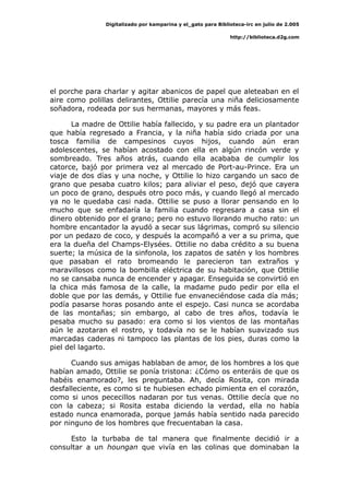 Digitalizado por kamparina y el_gato para Biblioteca-irc en julio de 2.005
http://biblioteca.d2g.com
el porche para charlar y agitar abanicos de papel que aleteaban en el
aire como polillas delirantes, Ottilie parecía una niña deliciosamente
soñadora, rodeada por sus hermanas, mayores y más feas.
La madre de Ottilie había fallecido, y su padre era un plantador
que había regresado a Francia, y la niña había sido criada por una
tosca familia de campesinos cuyos hijos, cuando aún eran
adolescentes, se habían acostado con ella en algún rincón verde y
sombreado. Tres años atrás, cuando ella acababa de cumplir los
catorce, bajó por primera vez al mercado de Port-au-Prince. Era un
viaje de dos días y una noche, y Ottilie lo hizo cargando un saco de
grano que pesaba cuatro kilos; para aliviar el peso, dejó que cayera
un poco de grano, después otro poco más, y cuando llegó al mercado
ya no le quedaba casi nada. Ottilie se puso a llorar pensando en lo
mucho que se enfadaría la familia cuando regresara a casa sin el
dinero obtenido por el grano; pero no estuvo llorando mucho rato: un
hombre encantador la ayudó a secar sus lágrimas, compró su silencio
por un pedazo de coco, y después la acompañó a ver a su prima, que
era la dueña del Champs-Elysées. Ottilie no daba crédito a su buena
suerte; la música de la sinfonola, los zapatos de satén y los hombres
que pasaban el rato bromeando le parecieron tan extraños y
maravillosos como la bombilla eléctrica de su habitación, que Ottilie
no se cansaba nunca de encender y apagar. Enseguida se convirtió en
la chica más famosa de la calle, la madame pudo pedir por ella el
doble que por las demás, y Ottilie fue envaneciéndose cada día más;
podía pasarse horas posando ante el espejo. Casi nunca se acordaba
de las montañas; sin embargo, al cabo de tres años, todavía le
pesaba mucho su pasado: era como si los vientos de las montañas
aún le azotaran el rostro, y todavía no se le habían suavizado sus
marcadas caderas ni tampoco las plantas de los pies, duras como la
piel del lagarto.
Cuando sus amigas hablaban de amor, de los hombres a los que
habían amado, Ottilie se ponía tristona: ¿Cómo os enteráis de que os
habéis enamorado?, les preguntaba. Ah, decía Rosita, con mirada
desfalleciente, es como si te hubiesen echado pimienta en el corazón,
como si unos pececillos nadaran por tus venas. Ottilie decía que no
con la cabeza; si Rosita estaba diciendo la verdad, ella no había
estado nunca enamorada, porque jamás había sentido nada parecido
por ninguno de los hombres que frecuentaban la casa.
Esto la turbaba de tal manera que finalmente decidió ir a
consultar a un houngan que vivía en las colinas que dominaban la
 