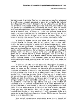 Digitalizado por kamparina y el_gato para Biblioteca-irc en julio de 2.005
http://biblioteca.d2g.com
de los bancos de primera fila. Los campesinos que estaban sentados
a su alrededor parecían azorados al verse en compañía de mujeres
tan elegantes. Observaron tímidamente las uñas pintadas de Baby,
los brillantes incrustados de las peinetas de Rosita, los destellos de
las perlas que adornaban los pendientes de Ottilie. Pero las peleas
eran muy emocionantes, y pronto se olvidaron de aquellas señoras; a
Baby le fastidió esta circunstancia, y sus ojos giraron hacia todos
lados buscando miradas que la observasen. De repente le dio un
codazo a Ottilie. Ottilie, le dijo, tienes un admirador: fíjate en ese
chico de ahí, te mira como si fueses un refresco con mucho hielo.
Al principio, Ottilie pensó que debía de ser algún conocido,
porque estaba mirándola como si ella pudiera reconocerle; pero
¿cómo iba a conocerle ella si jamás había visto ningún ser tan bello,
con unas piernas tan largas y unas orejas tan pequeñas? Ottilie supo
que era un montañés: su sombrero de paja y el desteñido azul de su
camisa se lo garantizaban. Era un joven de color jengibre, con la piel
brillante como un limón y suave como una hoja de guayabo, y el
porte de su cabeza poseía la misma arrogancia que el ave roja y
negra que sostenía con sus manos. Ottilie estaba acostumbrada a
dirigir sonrisas osadas a los hombres; pero en ese momento su
sonrisa era incompleta, se le pegaba a los labios como unas migas de
pastel.
Al cabo de un rato hubo un descanso. Despejaron la arena, y
todos los que consiguieron meterse en ella se pusieron a bailar y
saltar al ritmo de las canciones de carnaval que interpretaba una
orquesta de cuerda y percusión. Fue entonces cuando aquel joven
abordó a Ottilie; ella se rió al ver al gallo colgado como un loro sobre
su hombro. Lárgate de ahí, dijo Baby, enfurecida por el atrevimiento
del campesino que había invitado a bailar a Ottilie, mientras que
Rosita, en son de amenaza, se levantó para interponerse entre su
amiga y el joven. Éste se limitó a sonreír, y dijo: Por favor, señora,
me gustaría hablar con su hija. Ottilie notó que se la llevaban en
volandas, que sus caderas rozaban las de él al ritmo de la música, y
no le molestó en lo más mínimo, y permitió que el joven la condujera
hasta la zona donde más se apretujaban los que estaban bailando.
¿Has oído eso, dijo Rosita, decir que yo era su madre? Y Baby,
consolándola, le dijo en tono sombrío: ¿Y qué esperabas? Al fin y al
cabo son unos aborígenes, los dos: cuando Ottilie regrese haremos
como si no la conociésemos.
Pero resultó que Ottilie no volvió junto a sus amigas. Royal, así
 