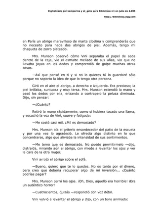 Digitalizado por kamparina y el_gato para Biblioteca-irc en julio de 2.005
http://biblioteca.d2g.com
en París un abrigo maravilloso de marta cibelina y comprenderás que
no necesito para nada dos abrigos de piel. Además, tengo mi
chaqueta de zorro plateado.
Mrs. Munson observó cómo Vini separaba el papel de seda
dentro de la caja, vio el esmalte mellado de sus uñas, vio que no
llevaba joyas en los dedos y comprendió de golpe muchas otras
cosas.
—Así que pensé en ti y si no lo quieres tú lo guardaré sólo
porque no soporto la idea de que lo tenga otra persona.
Giró en el aire el abrigo, a derecha e izquierda. Era precioso; la
piel brillaba, suntuosa y muy tersa. Mrs. Munson extendió la mano y
pasó los dedos por ella, erizando a contrapelo la pelusa diminuta.
Dijo, sin pensar:
—¿Cuánto?
Retiró la mano rápidamente, como si hubiera tocado una llama,
y escuchó la voz de Vini, suave y fatigada:
—Me costó casi mil. ¿Mil es demasiado?
Mrs. Munson oía el griterío ensordecedor del patio de la escuela
y por una vez lo agradeció. Le ofrecía algo distinto en lo que
concentrarse, algo que aliviaba la intensidad de sus sentimientos.
—Me temo que es demasiado. No puedo permitírmelo —dijo,
distraída, mirando aún el abrigo, con miedo a levantar los ojos y ver
la cara de la otra mujer.
Vini arrojó el abrigo sobre el sofá.
—Bueno, quiero que te lo quedes. No es tanto por el dinero,
pero creo que debería recuperar algo de mi inversión... ¿Cuánto
podrías pagar?
Mrs. Munson cerró los ojos. ¡Oh, Dios, aquello era horrible! ¡Era
un auténtico horror!
—Cuatrocientos, quizás —respondió con voz débil.
Vini volvió a levantar el abrigo y dijo, con un tono animado:
 